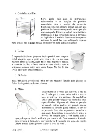 3. Carrinho auxiliar
Serve como base para os instrumentos
selecionados e as porções de produtos
necessárias para o serviço do momento.
Funciona como um armário móvel auxiliar, que
pode ser facilmente transportado para a posição
mais adequada. É imprescindível para facilitar a
mobilidade, o que torna mais rápida a atividade
da depiladora. A maioria desses carrinhos possui
estrutura de metal. Por isso, ao limpa-lo com um
pano úmido, não esqueça de secá-lo muito bem para que não enferruje.
4. Cesto
É imprescindível uma pequena lixeira portátil, com tampa e
pedal, daquelas que a gente abre com o pé. Use um saco
plástico dentro do cesto, além de ser mais higiênico, facilita
a remoção do lixo – basta retirar o saco plástico com o
acúmulo e colocar outro saco vazio, limpo. No fim do dia,
leva o cesto com um desinfetante.
5. Fichário
Toda depiladora profissional deve ter um pequeno fichário para guardar as
fichas de diagnósticos de seus clientes.
6- Maca
Ela costuma ser o centro das atenções. E não e a
toa. É nela que o cliente vai se deitar e relaxar
para se entregar aos cuidados da depiladora.
Existe uma grande variedade de macas nas lojas
especializadas. Algumas são fixas na posição
horizontal, outras podem ser gradativamente
inclinadas até virarem quase cadeiras. E tem até
as portáteis. Mas são importantes, também, a
qualidade, durabilidade e o conforto. E mais, a
escolha do modelo deve Sr de acordo com o
espaço de que se dispõe, o ideal é que a maca não fique encostada á parede,
para permitir á depiladora movimentar-se livremente em torno do cliente.
Limpe a maca com algodão e álcool a 7ª % ou cloro .
Cetep Caxias Apostila de Depilação 63
 