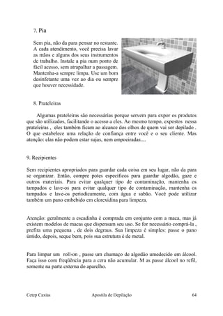 7. Pia
Sem pia, não da para pensar no restante.
A cada atendimento, você precisa lavar
as mãos e alguns dos seus instrumentos
de trabalho. Instale a pia num ponto de
fácil acesso, sem atrapalhar a passagem.
Mantenha-a sempre limpa. Use um bom
desinfetante uma vez ao dia ou sempre
que houver necessidade.
8. Prateleiras
Algumas prateleiras são necessárias porque servem para expor os produtos
que são utilizados, facilitando o acesso a eles. Ao mesmo tempo, expostos nessa
prateleiras , eles também ficam ao alcance dos olhos de quem vai ser depilado .
O que estabelece uma relação de confiança entre você e o seu cliente. Mas
atenção: elas não podem estar sujas, nem empoeiradas....
9. Recipientes
Sem recipientes apropriados para guardar cada coisa em seu lugar, não da para
se organizar. Então, compre potes específicos para guardar algodão, gaze e
outros materiais. Para evitar qualquer tipo de contaminação, mantenha os
tampados e lave-os para evitar qualquer tipo de contaminação, mantenha os
tampados e lave-os periodicamente, com água e sabão. Você pode utilizar
também um pano embebido em clorexidina para limpeza.
Atenção: geralmente a escadinha é comprada em conjunto com a maca, mas já
existem modelos de macas que dispensam seu uso. Se for necessário comprá-la ,
prefira uma pequena , de dois degraus. Sua limpeza é simples: passe o pano
úmido, depois, seque bem, pois sua estrutura é de metal.
Para limpar um roll-on , passe um chumaço de algodão umedecido em álcool.
Faça isso com freqüência para a cera não acumular. M as passe álcool no refil,
somente na parte externa do aparelho.
Cetep Caxias Apostila de Depilação 64
 
