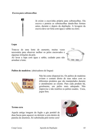 Escova para sobrancelhas
Já existe a escovinha própria para sobrancelhas. Ela
escova e penteia as sobrancelhas dando-lhes formas
antes, durante e depois da depilação. A lavagem da
escova deve ser feita com água e sabão ou cloro.
Lupa
Trata-se de uma lente de aumento, muitas vezes
necessária para observar melhor os pelos encravados e
algumas irritações da pele.
Ao lavar a lupa com água e sabão, cuidado para não
arranhar a lente.
Palitos de madeiras. (abaixadores de língua)
Não há como dispensá-los. Os palitos de madeiras
evitam o contato direto de suas mãos com os
diferentes produtos que são manipulados durante
o atendimento ao cliente. Para cada produto há,
geralmente, um palito mais adequado. Não
improvise e não reutilize os palitos usados. Usou,
jogue fora.
Termo cera
Aquela antiga imagem do fogão a gás portátil de
duas bocas para aquecer ou derreter a cera dentro de
panelas de alumínio, foi substituída pelo termo cera!
Cetep Caxias Apostila de Depilação 65
 