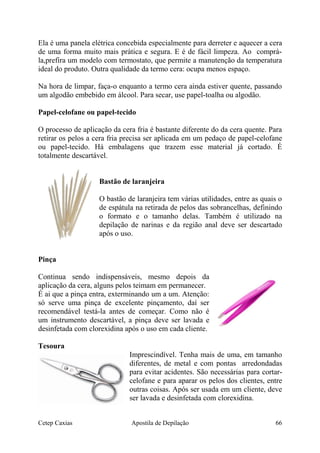 Ela é uma panela elétrica concebida especialmente para derreter e aquecer a cera
de uma forma muito mais prática e segura. E é de fácil limpeza. Ao comprá-
la,prefira um modelo com termostato, que permite a manutenção da temperatura
ideal do produto. Outra qualidade da termo cera: ocupa menos espaço.
Na hora de limpar, faça-o enquanto a termo cera ainda estiver quente, passando
um algodão embebido em álcool. Para secar, use papel-toalha ou algodão.
Papel-celofane ou papel-tecido
O processo de aplicação da cera fria é bastante diferente do da cera quente. Para
retirar os pelos a cera fria precisa ser aplicada em um pedaço de papel-celofane
ou papel-tecido. Há embalagens que trazem esse material já cortado. É
totalmente descartável.
Bastão de laranjeira
O bastão de laranjeira tem várias utilidades, entre as quais o
de espátula na retirada de pelos das sobrancelhas, definindo
o formato e o tamanho delas. Também é utilizado na
depilação de narinas e da região anal deve ser descartado
após o uso.
Pinça
Continua sendo indispensáveis, mesmo depois da
aplicação da cera, alguns pelos teimam em permanecer.
É ai que a pinça entra, exterminando um a um. Atenção:
só serve uma pinça de excelente pinçamento, daí ser
recomendável testá-la antes de começar. Como não é
um instrumento descartável, a pinça deve ser lavada e
desinfetada com clorexidina após o uso em cada cliente.
Tesoura
Imprescindível. Tenha mais de uma, em tamanho
diferentes, de metal e com pontas arredondadas
para evitar acidentes. São necessárias para cortar-
celofane e para aparar os pelos dos clientes, entre
outras coisas. Após ser usada em um cliente, deve
ser lavada e desinfetada com clorexidina.
Cetep Caxias Apostila de Depilação 66
 
