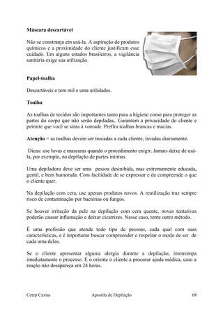 Máscara descartável
Não se constranja em usá-la. A aspiração de produtos
químicos e a proximidade do cliente justificam esse
cuidado. Em alguns estados brasileiros, a vigilância
sanitária exige sua utilização.
Papel-toalha
Descartáveis e tem mil e uma utilidades.
Toalha
As toalhas de tecidos são importantes tanto para a higiene como para proteger as
partes do corpo que não serão depiladas,. Garantem a privacidade do cliente e
permite que você se sinta á vontade. Prefira toalhas brancas e macias.
Atenção = as toalhas devem ser trocadas a cada cliente, lavadas diariamente.
Dicas: use luvas e mascaras quando o procedimento exigir. Jamais deixe de usá-
la, por exemplo, na depilação de partes intimas.
Uma depiladora deve ser uma pessoa desinibida, mas extremamente educada,
gentil, e bem humorada. Com facilidade de se expressar e de compreende o que
o cliente quer.
Na depilação com cera, use apenas produtos novos. A reutilização traz sempre
risco de contaminação por bactérias ou fungos.
Se houver irritação da pele na depilação com cera quente, novas tentativas
poderão causar inflamação e deixar cicatrizes. Nesse caso, tente outro método.
É uma profissão que atende todo tipo de pessoas, cada qual com suas
características, e é importante buscar compreender e respeitar o modo de ser de
cada uma delas.
Se o cliente apresentar alguma alergia durante a depilação, interrompa
imediatamente o processo. E o oriente o cliente a procurar ajuda médica, caso a
reação não desapareça em 24 horas.
Cetep Caxias Apostila de Depilação 68
 