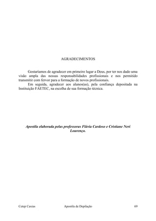 AGRADECIMENTOS
Gostaríamos de agradecer em primeiro lugar a Deus, por ter nos dado uma
visão ampla das nossas responsabilidades profissionais e nos permitido
transmitir com fervor para a formação de novos profissionais.
Em seguida, agradecer aos alunos(as), pela confiança depositada na
Instituição FAETEC, na escolha de sua formação técnica.
Apostila elaborada pelas professoras Flávia Cardoso e Cristiane Neri
Lourenço.
Cetep Caxias Apostila de Depilação 69
 