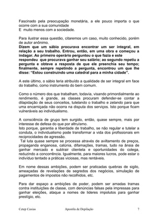 Fascinado pela preocupação monetária, a ele pouco importa o que
ocorre com a sua comunidade
E muito menos com a sociedade.
Para ilustrar essa questão, citaremos um caso, muito conhecido, porém
de autor anônimo.
Dizem que um sábio procurava encontrar um ser integral, em
relação a seu trabalho. Entrou, então, em uma obra e começou a
indagar. Ao primeiro operário perguntou o que fazia e este
respondeu que procurava ganhar seu salário; ao segundo repetiu a
pergunta e obteve a resposta de que ele preenchia seu tempo;
finalmente, sempre repetindo a pergunta, encontrou um que lhe
disse: “Estou construindo uma catedral para a minha cidade”.
A este último, o sábio teria atribuído a qualidade de ser integral em face
do trabalho, como instrumento do bem comum.
Como o número dos que trabalham, todavia, visando primordialmente ao
rendimento, é grande, as classes procuram defender-se contar a
dilapidação de seus conceitos, tutelando o trabalho e zelando para que
uma encarniçada não ocorra na disputa dos serviços. Isto porque ficam
vulneráveis ao individualismo.
A consciência de grupo tem surgido, então, quase sempre, mais por
interesse de defesa do que por altruísmo.
Isto porque, garantia a liberdade de trabalho, se não regular e tutelar a
conduta, o individualismo pode transformar a vida dos profissionais em
reciprocidades de agressão.
Tal luta quase sempre se processa através de aviltamento de preços,
propaganda enganosa, calúnia, difamações, tramas, tudo na ânsia de
ganhar mercado e subtrair clientela e oportunidades do colega,
reduzindo a concorrência. Igualmente, para maiores lucros, pode estar o
indivíduo tentado a práticas viciosas, mas rentáveis.
Em nome dessas ambições, podem ser praticadas quebras de sigilo,
ameaçadas de revelações de segredos dos negócios, simulação de
pagamentos de impostos não recolhidos, etc.
Para dar espaço a ambições de poder, podem ser amadas tramas
contra instituições de classe, com denúncias falsas pela impressas para
ganhar eleições, ataque a nomes de lideres impolutos para ganhar
prestígio, etc.
Cetep Caxias Apostila de Depilação 7
 