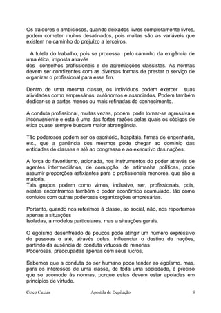 Os traidores e ambiciosos, quando deixados livres completamente livres,
podem cometer muitos desatinados, pois muitas são as variáveis que
existem no caminho do prejuízo a terceiros.
A tutela do trabalho, pois se processa pelo caminho da exigência de
uma ética, imposta através
dos conselhos profissionais e de agremiações classistas. As normas
devem ser condizentes com as diversas formas de prestar o serviço de
organizar o profissional para esse fim.
Dentro de uma mesma classe, os indivíduos podem exercer suas
atividades como empresários, autônomos e associados. Podem também
dedicar-se a partes menos ou mais refinadas do conhecimento.
A conduta profissional, muitas vezes, podem pode tornar-se agressiva e
inconveniente e esta é uma das fortes razões pelas quais os códigos de
ética quase sempre buscam maior abrangência.
Tão poderosos podem ser os escritório, hospitais, firmas de engenharia,
etc., que a ganância dos mesmos pode chegar ao domínio das
entidades de classes e até ao congresso e ao executivo das nações.
A força do favoritismo, acionada, nos instrumentos do poder através de
agentes intermediários, de corrupção, de artimanha políticas, pode
assumir proporções asfixiantes para o profissionais menores, que são a
maioria.
Tais grupos podem como vimos, inclusive, ser, profissionais, pois,
nestes encontramos também o poder econômico acumulado, tão como
conluios com outras poderosas organizações empresárias.
Portanto, quando nos referimos á classe, ao social, não, nos reportamos
apenas a situações
Isoladas, a modelos particulares, mas a situações gerais.
O egoísmo desenfreado de poucos pode atingir um número expressivo
de pessoas e até, através delas, influenciar o destino de nações,
partindo da ausência de conduta virtuosa de minorias
Poderosas, preocupadas apenas com seus lucros.
Sabemos que a conduta do ser humano pode tender ao egoísmo, mas,
para os interesses de uma classe, de toda uma sociedade, é preciso
que se acomode ás normas, porque estas devem estar apoiadas em
princípios de virtude.
Cetep Caxias Apostila de Depilação 8
 