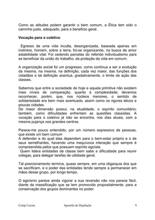Como as atitudes podem garantir o bem comum, a Ética tem sido o
caminho justo, adequado, para o beneficio geral.
Vocação para o coletivo
Egresso de uma vida inculta, desorganizada, baseada apenas em
instintos, homem, sobre a terra, foi-se organizando, na busca de amor
estabilidade vital. Foi cedendo parcelas do referido individualismo para
se beneficiar da união do trabalho, da proteção da vida em comum.
A organização social foi um progresso, como continua a ser a evolução
da mesma, na mesma, na definição, cada vez maior, das funções dos
cidadãos e tal definição acentua, gradativamente, o limite de ação das
classes.
Sabemos que entre a sociedade de hoje e aquela primitiva não existem
mais níveis de comparação, quanto á complexidade; devemos
reconhecer, porém, que, nos núcleos menores, o sentido de
solidariedade era bem mais acentuado, assim como os rigores éticos e
poucas cidades
De maior dimensão possui, na atualidade, o espírito comunitário;
também, como dificuldades enfrentam as questões classistas. A
vocação para o coletivo já não se encontra, nos dias atuais, com a
mesma pujança nos grandes centros.
Parece-me pouco entendido, por um número expressivo de pessoas,
que existe um bem comum
A defender e do qual elas dependem para o bem-estar próprio e o de
seus semelhantes, havendo uma inequívoca interação que sempre é
compreendida pelos que possuem espírito egoísta.
Quem lidera entidades de classe bem sabe a dificuldade para reunir
colegas, para delegar tarefas de utilidade geral.
Tal posicionamento termina, quase sempre, em uma oligarquia dos que
se sacrificam, e o poder das entidades tende sempre a permanecer em
mãos desse grupo, por longo tempo.
O egoísmo parece ainda vigorar a sua reversão não nos parece fácil,
diante da massificação que se tem promovido propositalmente, para a
conservação dos grupos dominantes no poder.
Cetep Caxias Apostila de Depilação 9
 