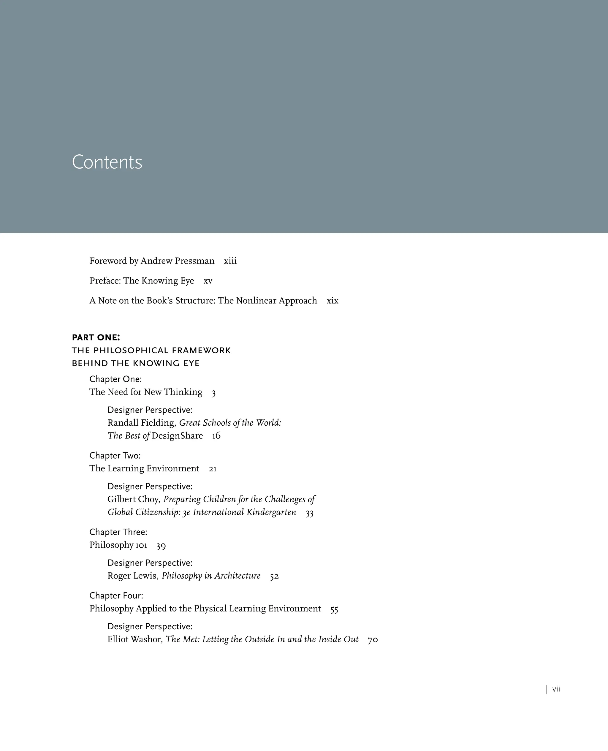 | vii
Contents
Foreword by Andrew Pressman xiii
Preface: The Knowing Eye xv
A Note on the Book’s Structure: The Nonlinear Approach xix
Part One:
The Philosophical Framework
behind the Knowing Eye
Chapter One:
The Need for New Thinking 3
Designer Perspective:
Randall Fielding, Great Schools of the World:
The Best of DesignShare 16
Chapter Two:
The Learning Environment 21
Designer Perspective:
Gilbert Choy, Preparing Children for the Challenges of
Global Citizenship: 3e International Kindergarten 33
Chapter Three:
Philosophy 101 39
Designer Perspective:
Roger Lewis, Philosophy in Architecture 52
Chapter Four:
Philosophy Applied to the Physical Learning Environment 55
Designer Perspective:
Elliot Washor, The Met: Letting the Outside In and the Inside Out 70
 
