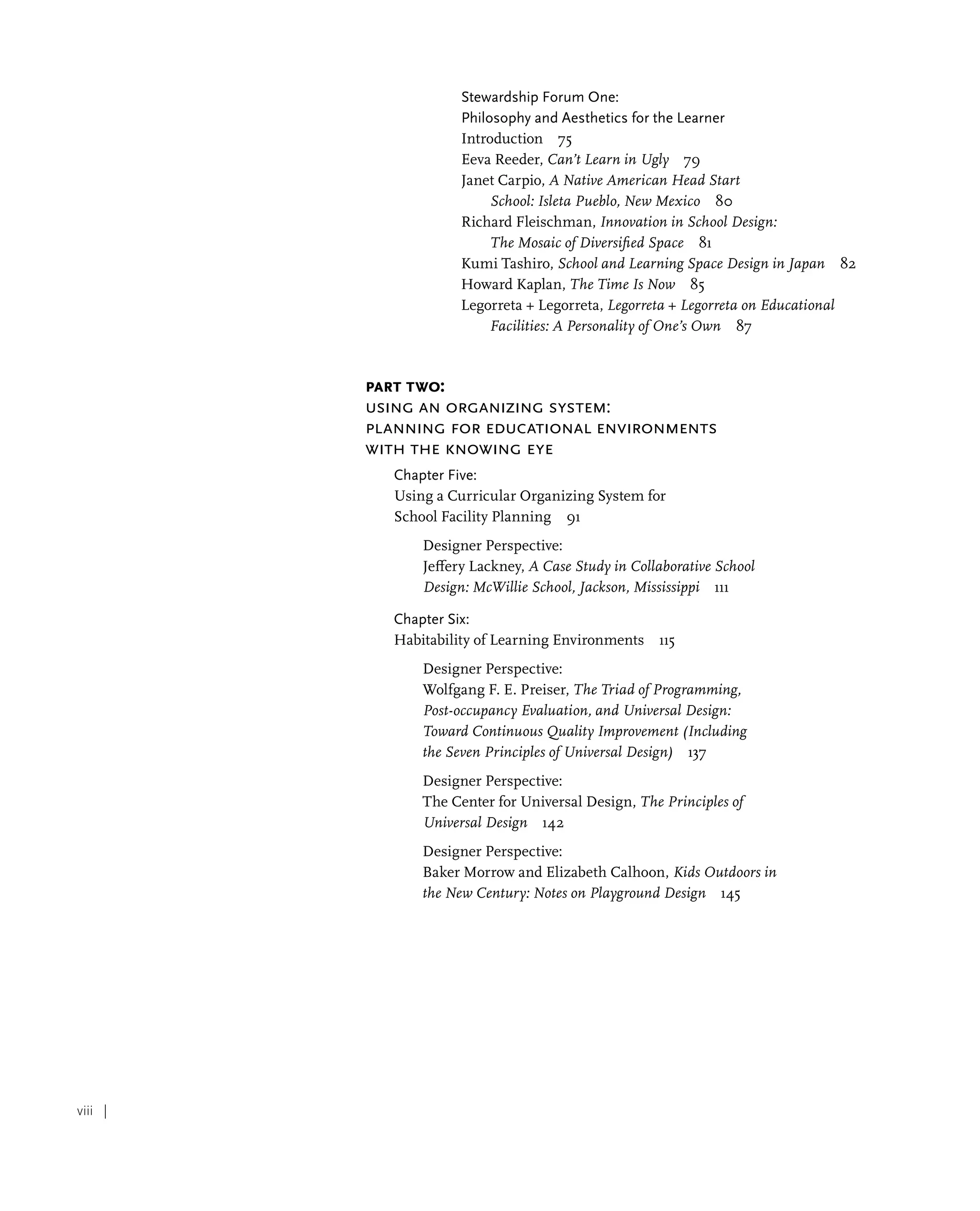 viii |
Stewardship Forum One:
Philosophy and Aesthetics for the Learner
Introduction 75
Eeva Reeder, Can’t Learn in Ugly 79
Janet Carpio, A Native American Head Start
School: Isleta Pueblo, New Mexico 80
Richard Fleischman, Innovation in School Design:
The Mosaic of Diversified Space 81
Kumi Tashiro, School and Learning Space Design in Japan 82
Howard Kaplan, The Time Is Now 85
Legorreta + Legorreta, Legorreta + Legorreta on Educational
Facilities: A Personality of One’s Own 87
Part Two:
Using an Organizing System:
Planning for Educational Environments
with the Knowing Eye
Chapter Five:
Using a Curricular Organizing System for
School Facility Planning 91
Designer Perspective:
Jeffery Lackney, A Case Study in Collaborative School
Design: McWillie School, Jackson, Mississippi 111
Chapter Six:
Habitability of Learning Environments 115
Designer Perspective:
Wolfgang F. E. Preiser, The Triad of Programming,
Post-occupancy Evaluation, and Universal Design:
Toward Continuous Quality Improvement (Including
the Seven Principles of Universal Design) 137
Designer Perspective:
The Center for Universal Design, The Principles of
Universal Design 142
Designer Perspective:
Baker Morrow and Elizabeth Calhoon, Kids Outdoors in
the New Century: Notes on Playground Design 145
 