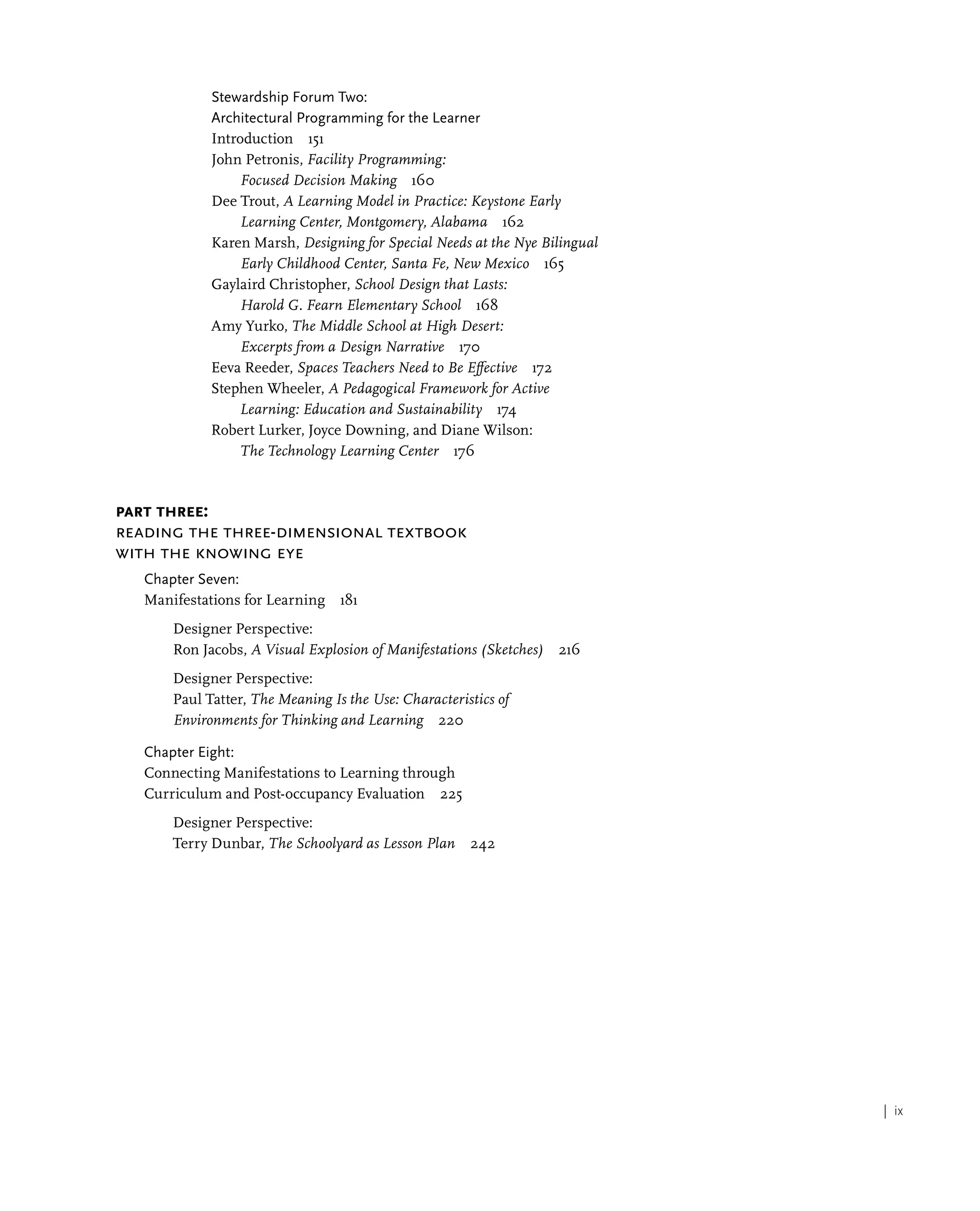 | ix
Stewardship Forum Two:
Architectural Programming for the Learner
Introduction 151
John Petronis, Facility Programming:
Focused Decision Making 160
Dee Trout, A Learning Model in Practice: Keystone Early
Learning Center, Montgomery, Alabama 162
Karen Marsh, Designing for Special Needs at the Nye Bilingual
Early Childhood Center, Santa Fe, New Mexico 165
Gaylaird Christopher, School Design that Lasts:
Harold G. Fearn Elementary School 168
Amy Yurko, The Middle School at High Desert:
Excerpts from a Design Narrative 170
Eeva Reeder, Spaces Teachers Need to Be Effective 172
Stephen Wheeler, A Pedagogical Framework for Active
Learning: Education and Sustainability 174
Robert Lurker, Joyce Downing, and Diane Wilson:
The Technology Learning Center 176
Part Three:
Reading the Three-Dimensional Textbook
with the Knowing Eye
Chapter Seven:
Manifestations for Learning 181
Designer Perspective:
Ron Jacobs, A Visual Explosion of Manifestations (Sketches) 216
Designer Perspective:
Paul Tatter, The Meaning Is the Use: Characteristics of
Environments for Thinking and Learning 220
Chapter Eight:
Connecting Manifestations to Learning through
Curriculum and Post-occupancy Evaluation 225
Designer Perspective:
Terry Dunbar, The Schoolyard as Lesson Plan 242
 