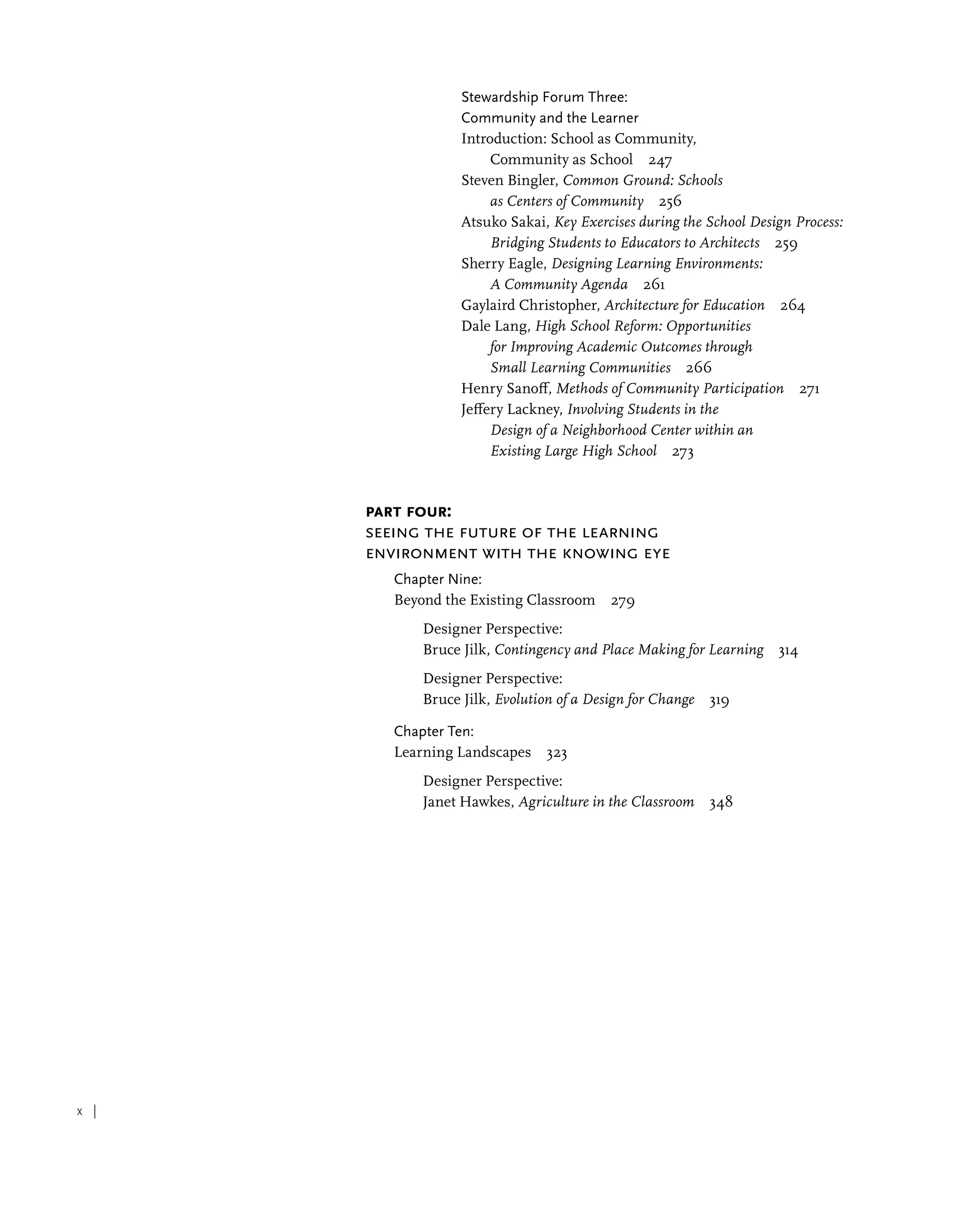 x |
Stewardship Forum Three:
Community and the Learner
Introduction: School as Community,
Community as School 247
Steven Bingler, Common Ground: Schools
as Centers of Community 256
Atsuko Sakai, Key Exercises during the School Design Process:
Bridging Students to Educators to Architects 259
Sherry Eagle, Designing Learning Environments:
A Community Agenda 261
Gaylaird Christopher, Architecture for Education 264
Dale Lang, High School Reform: Opportunities
for Improving Academic Outcomes through
Small Learning Communities 266
Henry Sanoff, Methods of Community Participation 271
Jeffery Lackney, Involving Students in the
Design of a Neighborhood Center within an
Existing Large High School 273
Part Four:
Seeing the Future of the Learning
Environment with the Knowing Eye
Chapter Nine:
Beyond the Existing Classroom 279
Designer Perspective:
Bruce Jilk, Contingency and Place Making for Learning 314
Designer Perspective:
Bruce Jilk, Evolution of a Design for Change 319
Chapter Ten:
Learning Landscapes 323
Designer Perspective:
Janet Hawkes, Agriculture in the Classroom 348
 