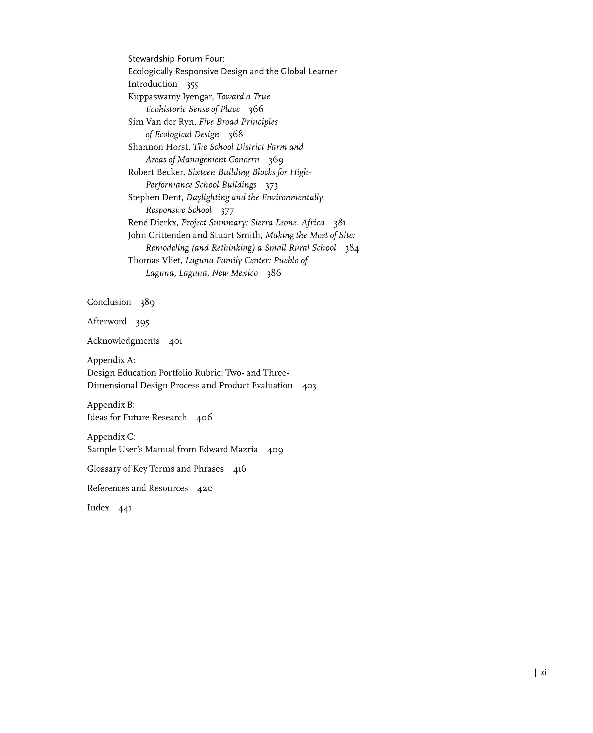 | xi
Stewardship Forum Four:
Ecologically Responsive Design and the Global Learner
Introduction 355
Kuppaswamy Iyengar, Toward a True
Ecohistoric Sense of Place 366
Sim Van der Ryn, Five Broad Principles
of Ecological Design 368
Shannon Horst, The School District Farm and
Areas of Management Concern 369
Robert Becker, Sixteen Building Blocks for High-
Performance School Buildings 373
Stephen Dent, Daylighting and the Environmentally
Responsive School 377
René Dierkx, Project Summary: Sierra Leone, Africa 381
John Crittenden and Stuart Smith, Making the Most of Site:
Remodeling (and Rethinking) a Small Rural School 384
Thomas Vliet, Laguna Family Center: Pueblo of
Laguna, Laguna, New Mexico 386
Conclusion 389
Afterword 395
Acknowledgments 401
Appendix A:
Design Education Portfolio Rubric: Two- and Three-
Dimensional Design Process and Product Evaluation 403
Appendix B:
Ideas for Future Research 406
Appendix C:
Sample User’s Manual from Edward Mazria 409
Glossary of Key Terms and Phrases 416
References and Resources 420
Index 441
 