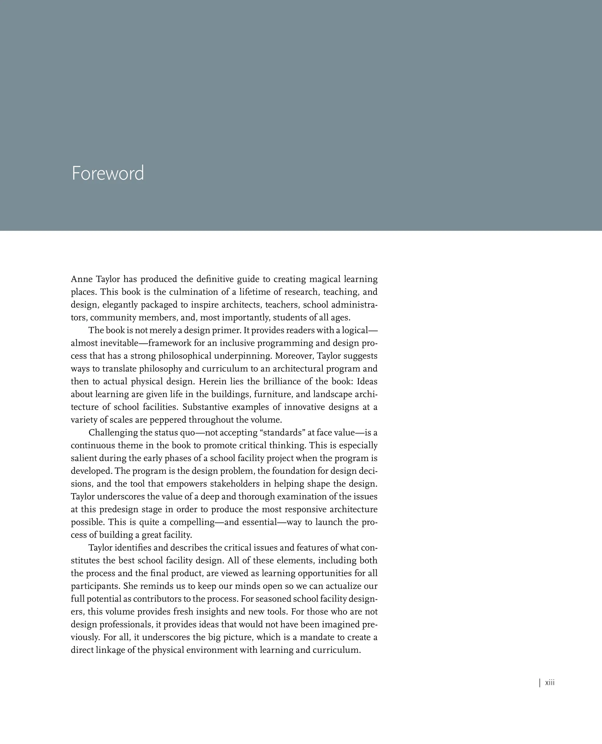 | xiii
Foreword
Anne Taylor has produced the definitive guide to creating magical learning
places. This book is the culmination of a lifetime of research, teaching, and
design, elegantly packaged to inspire architects, teachers, school administra-
tors, community members, and, most importantly, students of all ages.
The book is not merely a design primer. It provides readers with a logical—
almost inevitable—framework for an inclusive programming and design pro-
cess that has a strong philosophical underpinning. Moreover, Taylor suggests
ways to translate philosophy and curriculum to an architectural program and
then to actual physical design. Herein lies the brilliance of the book: Ideas
about learning are given life in the buildings, furniture, and landscape archi-
tecture of school facilities. Substantive examples of innovative designs at a
variety of scales are peppered throughout the volume.
Challenging the status quo—not accepting “standards” at face value—is a
continuous theme in the book to promote critical thinking. This is especially
salient during the early phases of a school facility project when the program is
developed. The program is the design problem, the foundation for design deci-
sions, and the tool that empowers stakeholders in helping shape the design.
Taylor underscores the value of a deep and thorough examination of the issues
at this predesign stage in order to produce the most responsive architecture
possible. This is quite a compelling—and essential—way to launch the pro-
cess of building a great facility.
Taylor identifies and describes the critical issues and features of what con-
stitutes the best school facility design. All of these elements, including both
the process and the final product, are viewed as learning opportunities for all
participants. She reminds us to keep our minds open so we can actualize our
full potential as contributors to the process. For seasoned school facility design-
ers, this volume provides fresh insights and new tools. For those who are not
design professionals, it provides ideas that would not have been imagined pre-
viously. For all, it underscores the big picture, which is a mandate to create a
direct linkage of the physical environment with learning and curriculum.
 