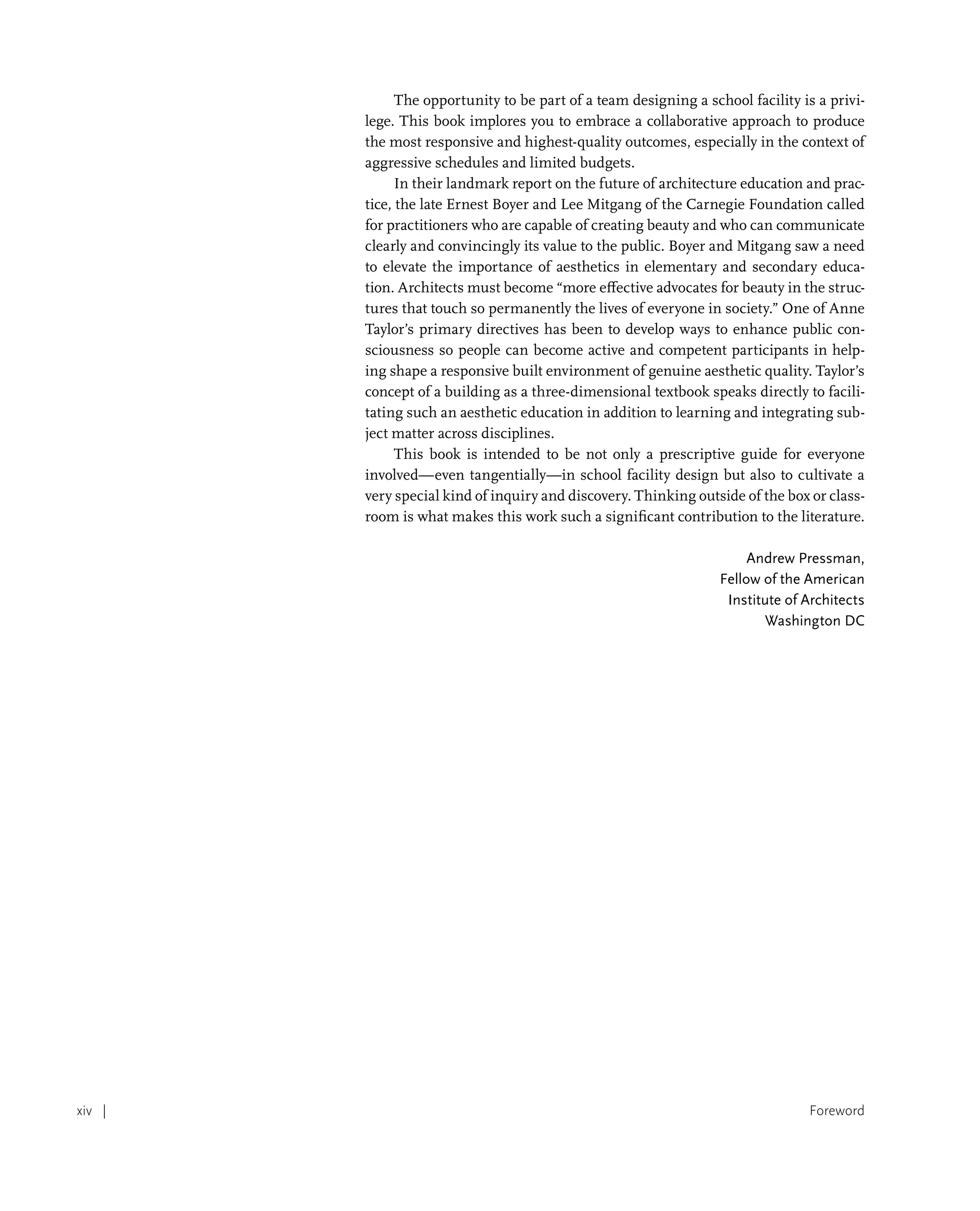 Foreword
xiv |
The opportunity to be part of a team designing a school facility is a privi-
lege. This book implores you to embrace a collaborative approach to produce
the most responsive and highest-quality outcomes, especially in the context of
aggressive schedules and limited budgets.
In their landmark report on the future of architecture education and prac-
tice, the late Ernest Boyer and Lee Mitgang of the Carnegie Foundation called
for practitioners who are capable of creating beauty and who can communicate
clearly and convincingly its value to the public. Boyer and Mitgang saw a need
to elevate the importance of aesthetics in elementary and secondary educa-
tion. Architects must become “more effective advocates for beauty in the struc-
tures that touch so permanently the lives of everyone in society.” One of Anne
Taylor’s primary directives has been to develop ways to enhance public con-
sciousness so people can become active and competent participants in help-
ing shape a responsive built environment of genuine aesthetic quality. Taylor’s
concept of a building as a three-dimensional textbook speaks directly to facili-
tating such an aesthetic education in addition to learning and integrating sub-
ject matter across disciplines.
This book is intended to be not only a prescriptive guide for everyone
involved—even tangentially—in school facility design but also to cultivate a
very special kind of inquiry and discovery. Thinking outside of the box or class-
room is what makes this work such a significant contribution to the literature.
Andrew Pressman,
Fellow of the American
Institute of Architects
Washington DC
 