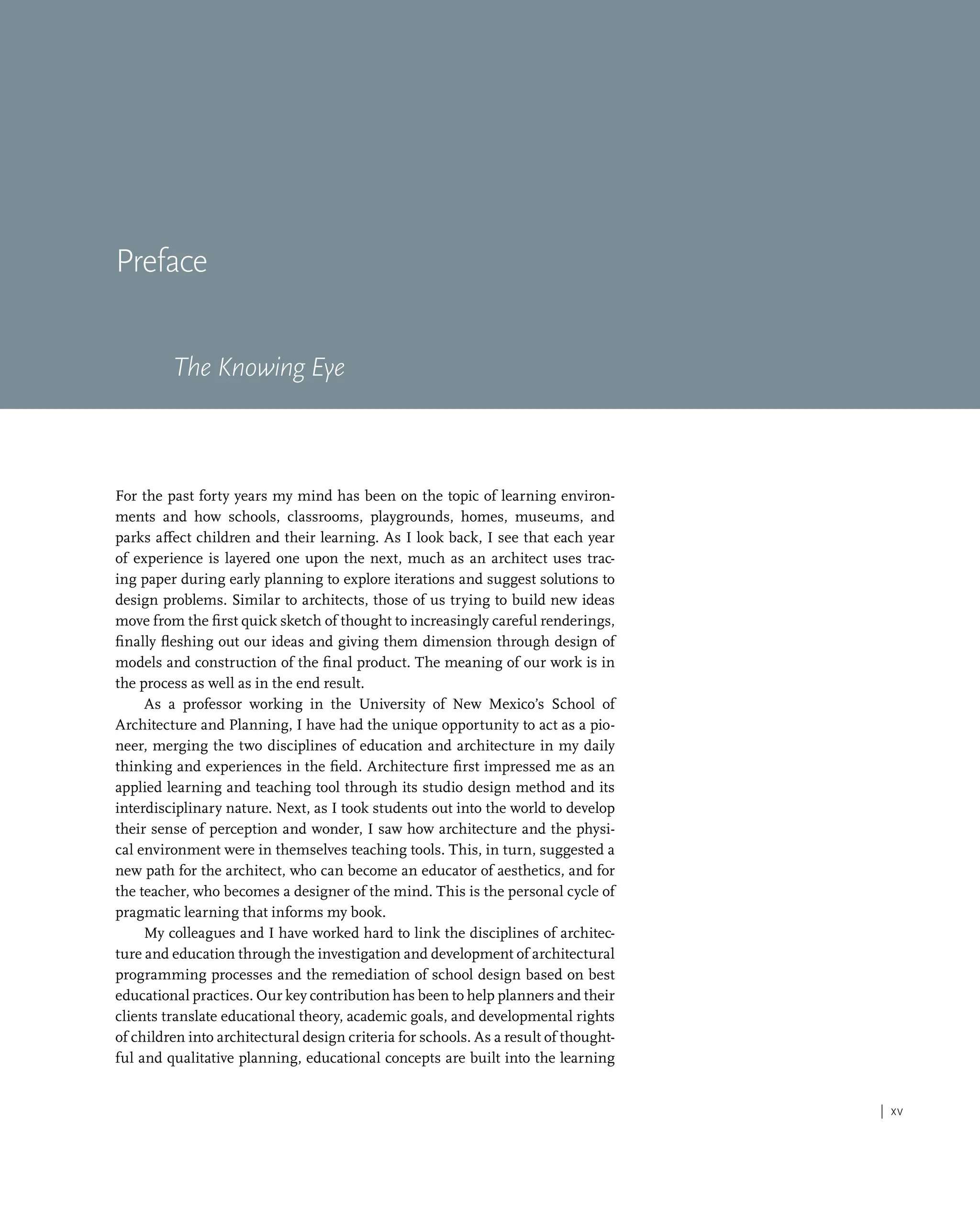 | xv
Preface
The Knowing Eye
For the past forty years my mind has been on the topic of learning environ-
ments and how schools, classrooms, playgrounds, homes, museums, and
parks affect children and their learning. As I look back, I see that each year
of experience is layered one upon the next, much as an architect uses trac-
ing paper during early planning to explore iterations and suggest solutions to
design problems. Similar to architects, those of us trying to build new ideas
move from the first quick sketch of thought to increasingly careful renderings,
finally fleshing out our ideas and giving them dimension through design of
models and construction of the final product. The meaning of our work is in
the process as well as in the end result.
As a professor working in the University of New Mexico’s School of
Architecture and Planning, I have had the unique opportunity to act as a pio-
neer, merging the two disciplines of education and architecture in my daily
thinking and experiences in the field. Architecture first impressed me as an
applied learning and teaching tool through its studio design method and its
interdisciplinary nature. Next, as I took students out into the world to develop
their sense of perception and wonder, I saw how architecture and the physi-
cal environment were in themselves teaching tools. This, in turn, suggested a
new path for the architect, who can become an educator of aesthetics, and for
the teacher, who becomes a designer of the mind. This is the personal cycle of
pragmatic learning that informs my book.
My colleagues and I have worked hard to link the disciplines of architec-
ture and education through the investigation and development of architectural
programming processes and the remediation of school design based on best
educational practices. Our key contribution has been to help planners and their
clients translate educational theory, academic goals, and developmental rights
of children into architectural design criteria for schools. As a result of thought-
ful and qualitative planning, educational concepts are built into the learning
 