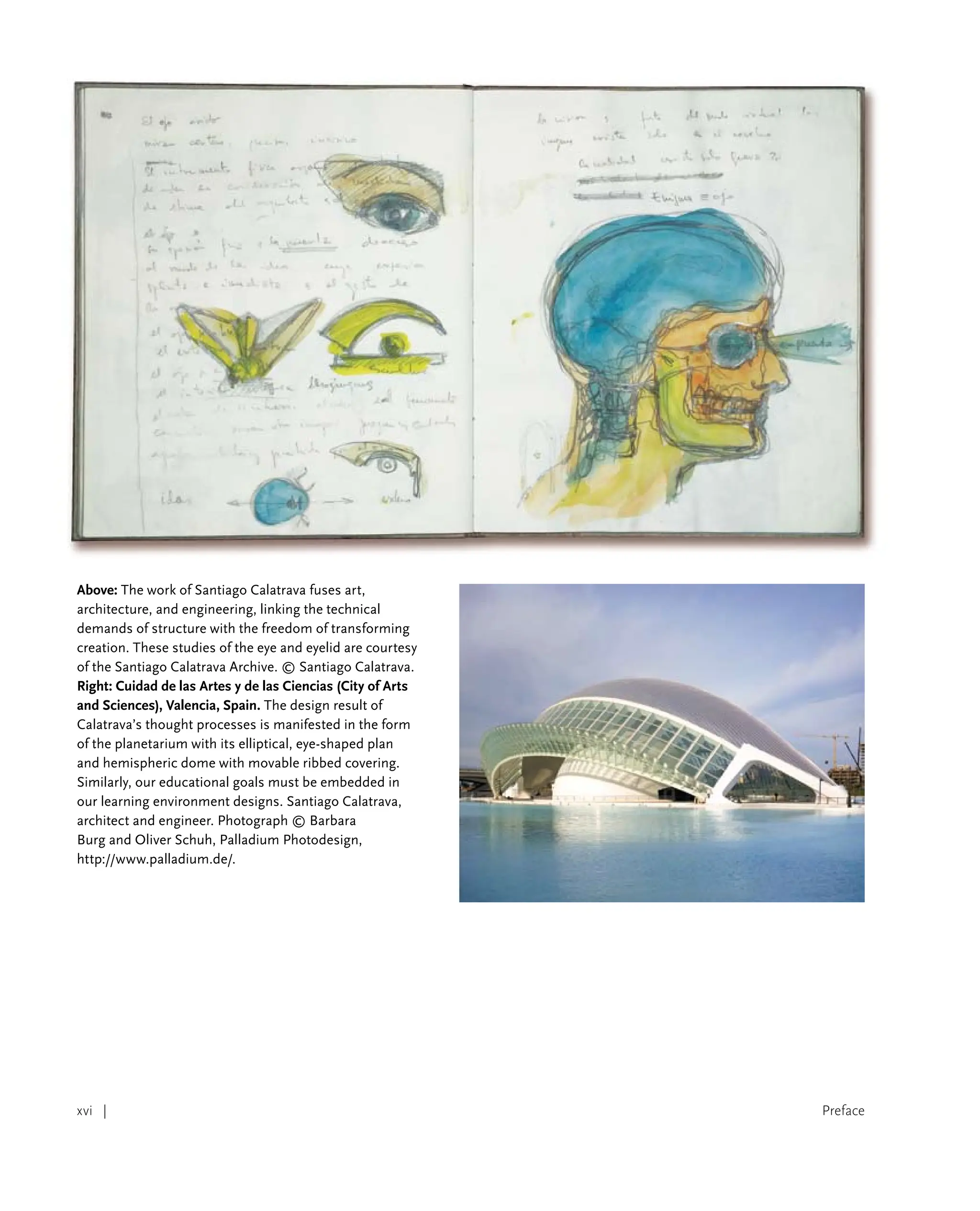 Preface
xvi |
Above: The work of Santiago Calatrava fuses art,
architecture, and engineering, linking the technical
demands of structure with the freedom of transforming
creation. These studies of the eye and eyelid are courtesy
of the Santiago Calatrava Archive. © Santiago Calatrava.
Right: Cuidad de las Artes y de las Ciencias (City of Arts
and Sciences), Valencia, Spain. The design result of
Calatrava’s thought processes is manifested in the form
of the planetarium with its elliptical, eye-shaped plan
and hemispheric dome with movable ribbed covering.
Similarly, our educational goals must be embedded in
our learning environment designs. Santiago Calatrava,
architect and engineer. Photograph © Barbara
Burg and Oliver Schuh, Palladium Photodesign,
http://www.palladium.de/.
 