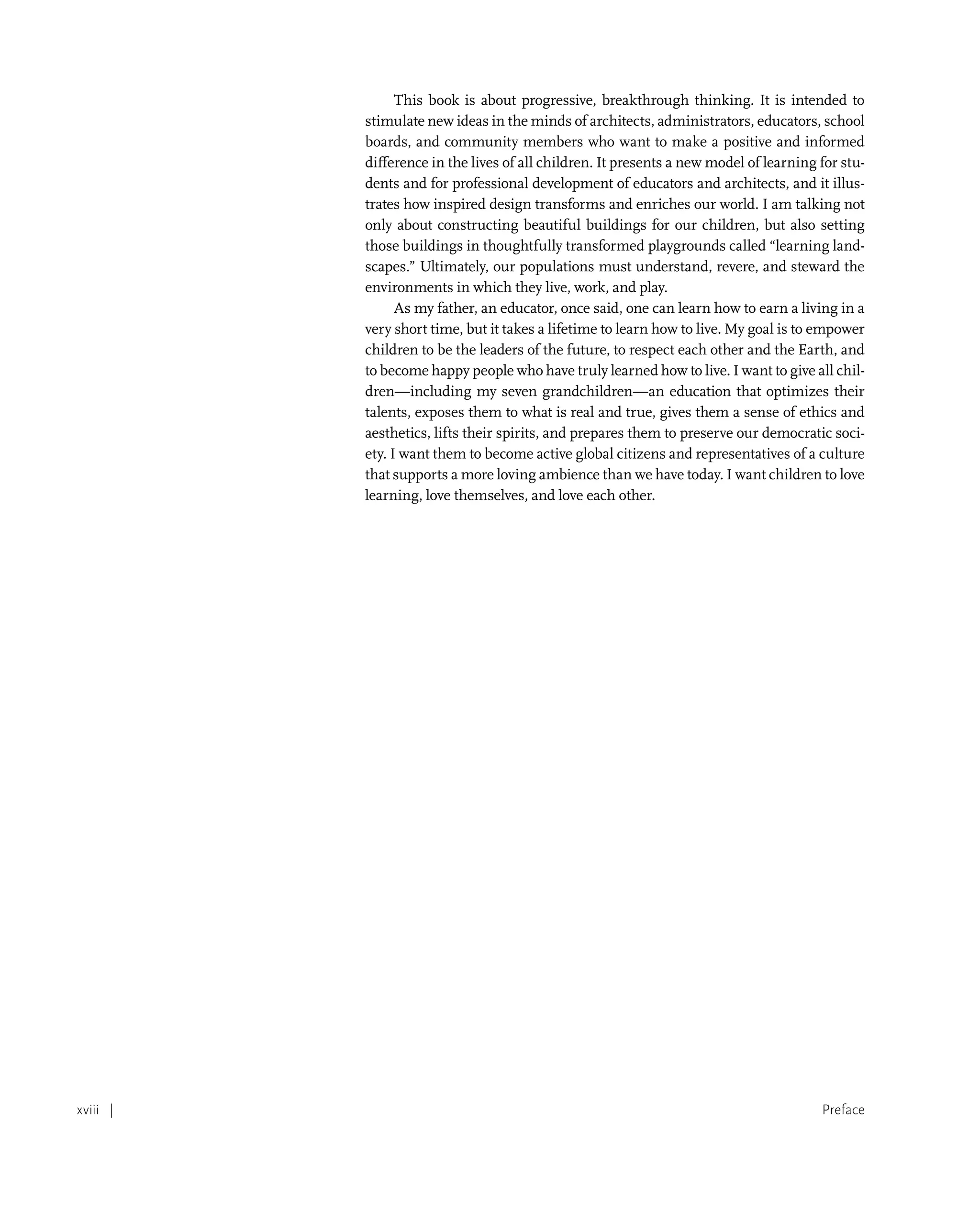 Preface
xviii |
This book is about progressive, breakthrough thinking. It is intended to
stimulate new ideas in the minds of architects, administrators, educators, school
boards, and community members who want to make a positive and informed
difference in the lives of all children. It presents a new model of learning for stu-
dents and for professional development of educators and architects, and it illus-
trates how inspired design transforms and enriches our world. I am talking not
only about constructing beautiful buildings for our children, but also setting
those buildings in thoughtfully transformed playgrounds called “learning land-
scapes.” Ultimately, our populations must understand, revere, and steward the
environments in which they live, work, and play.
As my father, an educator, once said, one can learn how to earn a living in a
very short time, but it takes a lifetime to learn how to live. My goal is to empower
children to be the leaders of the future, to respect each other and the Earth, and
to become happy people who have truly learned how to live. I want to give all chil-
dren—including my seven grandchildren—an education that optimizes their
talents, exposes them to what is real and true, gives them a sense of ethics and
aesthetics, lifts their spirits, and prepares them to preserve our democratic soci-
ety. I want them to become active global citizens and representatives of a culture
that supports a more loving ambience than we have today. I want children to love
learning, love themselves, and love each other.
 