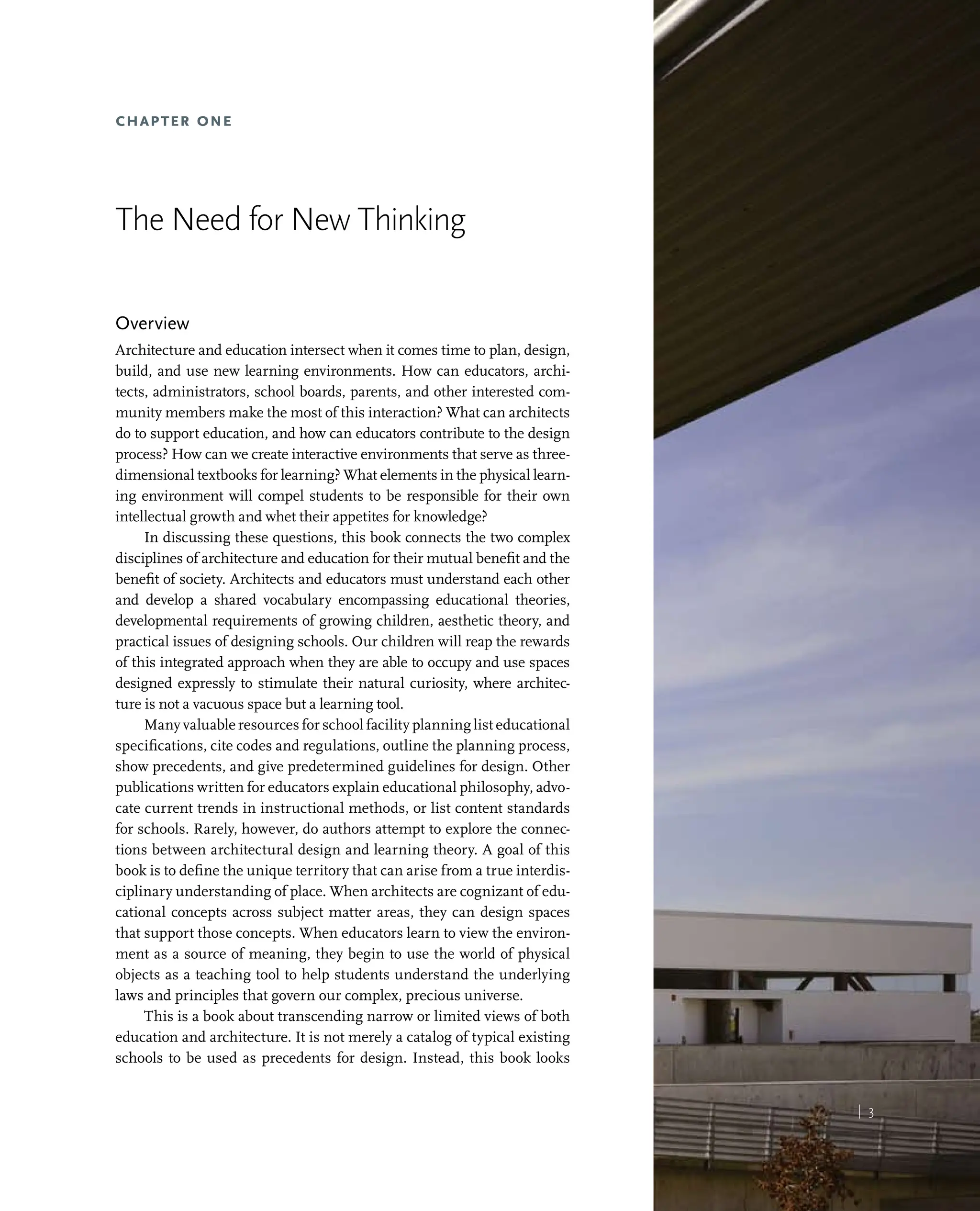 | 3
Chapter One
The Need for New Thinking
Overview
Architecture and education intersect when it comes time to plan, design,
build, and use new learning environments. How can educators, archi-
tects, administrators, school boards, parents, and other interested com-
munity members make the most of this interaction? What can architects
do to support education, and how can educators contribute to the design
process? How can we create interactive environments that serve as three-
dimensional textbooks for learning? What elements in the physical learn-
ing environment will compel students to be responsible for their own
intellectual growth and whet their appetites for knowledge?
In discussing these questions, this book connects the two complex
disciplines of architecture and education for their mutual benefit and the
benefit of society. Architects and educators must understand each other
and develop a shared vocabulary encompassing educational theories,
developmental requirements of growing children, aesthetic theory, and
practical issues of designing schools. Our children will reap the rewards
of this integrated approach when they are able to occupy and use spaces
designed expressly to stimulate their natural curiosity, where architec-
ture is not a vacuous space but a learning tool.
Many valuable resources for school facility planning list educational
specifications, cite codes and regulations, outline the planning process,
show precedents, and give predetermined guidelines for design. Other
publications written for educators explain educational philosophy, advo-
cate current trends in instructional methods, or list content standards
for schools. Rarely, however, do authors attempt to explore the connec-
tions between architectural design and learning theory. A goal of this
book is to define the unique territory that can arise from a true interdis-
ciplinary understanding of place. When architects are cognizant of edu-
cational concepts across subject matter areas, they can design spaces
that support those concepts. When educators learn to view the environ-
ment as a source of meaning, they begin to use the world of physical
objects as a teaching tool to help students understand the underlying
laws and principles that govern our complex, precious universe.
This is a book about transcending narrow or limited views of both
education and architecture. It is not merely a catalog of typical existing
schools to be used as precedents for design. Instead, this book looks
| 3
 