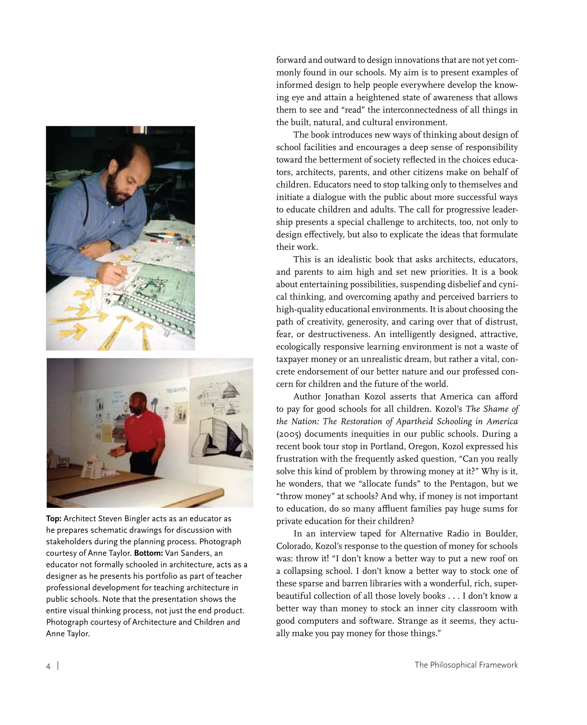 The Philosophical Framework
4 |
forward and outward to design innovations that are not yet com-
monly found in our schools. My aim is to present examples of
informed design to help people everywhere develop the know-
ing eye and attain a heightened state of awareness that allows
them to see and “read” the interconnectedness of all things in
the built, natural, and cultural environment.
The book introduces new ways of thinking about design of
school facilities and encourages a deep sense of responsibility
toward the betterment of society reflected in the choices educa-
tors, architects, parents, and other citizens make on behalf of
children. Educators need to stop talking only to themselves and
initiate a dialogue with the public about more successful ways
to educate children and adults. The call for progressive leader-
ship presents a special challenge to architects, too, not only to
design effectively, but also to explicate the ideas that formulate
their work.
This is an idealistic book that asks architects, educators,
and parents to aim high and set new priorities. It is a book
about entertaining possibilities, suspending disbelief and cyni-
cal thinking, and overcoming apathy and perceived barriers to
high-quality educational environments. It is about choosing the
path of creativity, generosity, and caring over that of distrust,
fear, or destructiveness. An intelligently designed, attractive,
ecologically responsive learning environment is not a waste of
taxpayer money or an unrealistic dream, but rather a vital, con-
crete endorsement of our better nature and our professed con-
cern for children and the future of the world.
Author Jonathan Kozol asserts that America can afford
to pay for good schools for all children. Kozol’s The Shame of
the Nation: The Restoration of Apartheid Schooling in America
(2005) documents inequities in our public schools. During a
recent book tour stop in Portland, Oregon, Kozol expressed his
frustration with the frequently asked question, “Can you really
solve this kind of problem by throwing money at it?” Why is it,
he wonders, that we “allocate funds” to the Pentagon, but we
“throw money” at schools? And why, if money is not important
to education, do so many affluent families pay huge sums for
private education for their children?
In an interview taped for Alternative Radio in Boulder,
Colorado, Kozol’s response to the question of money for schools
was: throw it! “I don’t know a better way to put a new roof on
a collapsing school. I don’t know a better way to stock one of
these sparse and barren libraries with a wonderful, rich, super-
beautiful collection of all those lovely books . . . I don’t know a
better way than money to stock an inner city classroom with
good computers and software. Strange as it seems, they actu-
ally make you pay money for those things.”
Top: Architect Steven Bingler acts as an educator as
he prepares schematic drawings for discussion with
stakeholders during the planning process. Photograph
courtesy of Anne Taylor. Bottom: Van Sanders, an
educator not formally schooled in architecture, acts as a
designer as he presents his portfolio as part of teacher
professional development for teaching architecture in
public schools. Note that the presentation shows the
entire visual thinking process, not just the end product.
Photograph courtesy of Architecture and Children and
Anne Taylor.
 