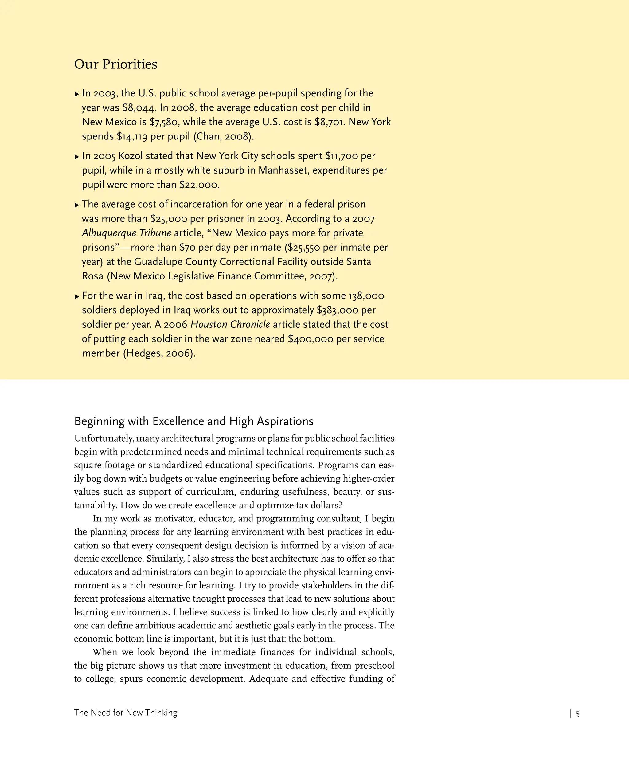 The Need for New Thinking | 5
| 5
Our Priorities
▶ 
In 2003, the U.S. public school average per-pupil spending for the
year was $8,044. In 2008, the average education cost per child in
New Mexico is $7,580, while the average U.S. cost is $8,701. New York
spends $14,119 per pupil (Chan, 2008).
▶ 
In 2005 Kozol stated that New York City schools spent $11,700 per
pupil, while in a mostly white suburb in Manhasset, expenditures per
pupil were more than $22,000.
▶ 
The average cost of incarceration for one year in a federal prison
was more than $25,000 per prisoner in 2003. According to a 2007
Albuquerque Tribune article, “New Mexico pays more for private
prisons”—more than $70 per day per inmate ($25,550 per inmate per
year) at the Guadalupe County Correctional Facility outside Santa
Rosa (New Mexico Legislative Finance Committee, 2007).
▶ 
For the war in Iraq, the cost based on operations with some 138,000
soldiers deployed in Iraq works out to approximately $383,000 per
soldier per year. A 2006 Houston Chronicle article stated that the cost
of putting each soldier in the war zone neared $400,000 per service
member (Hedges, 2006).
Beginning with Excellence and High Aspirations
Unfortunately, many architectural programs or plans for public school facilities
begin with predetermined needs and minimal technical requirements such as
square footage or standardized educational specifications. Programs can eas-
ily bog down with budgets or value engineering before achieving higher-order
values such as support of curriculum, enduring usefulness, beauty, or sus-
tainability. How do we create excellence and optimize tax dollars?
In my work as motivator, educator, and programming consultant, I begin
the planning process for any learning environment with best practices in edu-
cation so that every consequent design decision is informed by a vision of aca-
demic excellence. Similarly, I also stress the best architecture has to offer so that
educators and administrators can begin to appreciate the physical learning envi-
ronment as a rich resource for learning. I try to provide stakeholders in the dif-
ferent professions alternative thought processes that lead to new solutions about
learning environments. I believe success is linked to how clearly and explicitly
one can define ambitious academic and aesthetic goals early in the process. The
economic bottom line is important, but it is just that: the bottom.
When we look beyond the immediate finances for individual schools,
the big picture shows us that more investment in education, from preschool
to college, spurs economic development. Adequate and effective funding of
 
