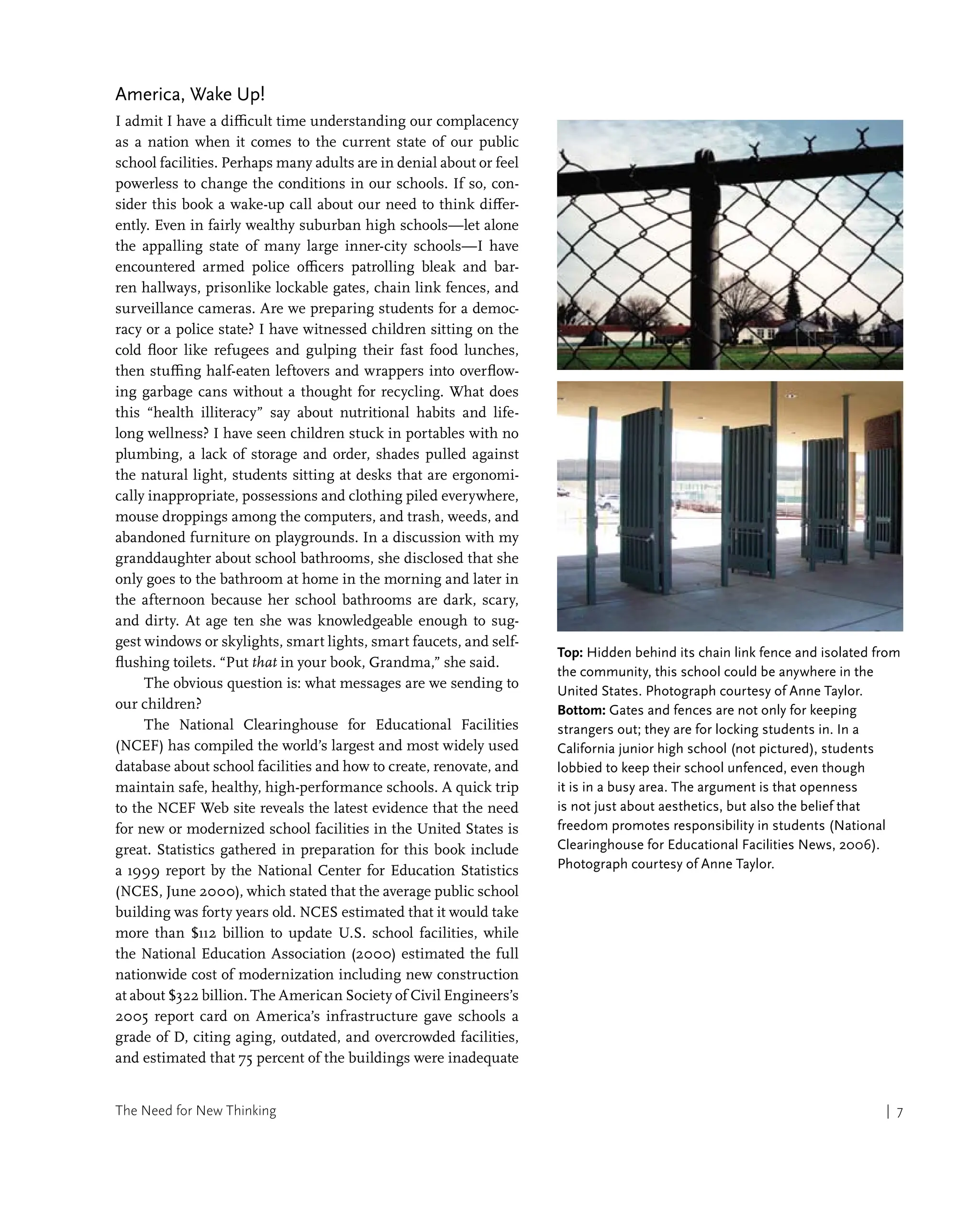The Need for New Thinking | 7
America, Wake Up!
I admit I have a difficult time understanding our complacency
as a nation when it comes to the current state of our public
school facilities. Perhaps many adults are in denial about or feel
powerless to change the conditions in our schools. If so, con-
sider this book a wake-up call about our need to think differ-
ently. Even in fairly wealthy suburban high schools—let alone
the appalling state of many large inner-city schools—I have
encountered armed police officers patrolling bleak and bar-
ren hallways, prisonlike lockable gates, chain link fences, and
surveillance cameras. Are we preparing students for a democ-
racy or a police state? I have witnessed children sitting on the
cold floor like refugees and gulping their fast food lunches,
then stuffing half-eaten leftovers and wrappers into overflow-
ing garbage cans without a thought for recycling. What does
this “health illiteracy” say about nutritional habits and life-
long wellness? I have seen children stuck in portables with no
plumbing, a lack of storage and order, shades pulled against
the natural light, students sitting at desks that are ergonomi-
cally inappropriate, possessions and clothing piled everywhere,
mouse droppings among the computers, and trash, weeds, and
abandoned furniture on playgrounds. In a discussion with my
granddaughter about school bathrooms, she disclosed that she
only goes to the bathroom at home in the morning and later in
the afternoon because her school bathrooms are dark, scary,
and dirty. At age ten she was knowledgeable enough to sug-
gest windows or skylights, smart lights, smart faucets, and self-
flushing toilets. “Put that in your book, Grandma,” she said.
The obvious question is: what messages are we sending to
our children?
The National Clearinghouse for Educational Facilities
(NCEF) has compiled the world’s largest and most widely used
database about school facilities and how to create, renovate, and
maintain safe, healthy, high-performance schools. A quick trip
to the NCEF Web site reveals the latest evidence that the need
for new or modernized school facilities in the United States is
great. Statistics gathered in preparation for this book include
a 1999 report by the National Center for Education Statistics
(NCES, June 2000), which stated that the average public school
building was forty years old. NCES estimated that it would take
more than $112 billion to update U.S. school facilities, while
the National Education Association (2000) estimated the full
nationwide cost of modernization including new construction
at about $322 billion. The American Society of Civil Engineers’s
2005 report card on America’s infrastructure gave schools a
grade of D, citing aging, outdated, and overcrowded facilities,
and estimated that 75 percent of the buildings were inadequate
Top: Hidden behind its chain link fence and isolated from
the community, this school could be anywhere in the
United States. Photograph courtesy of Anne Taylor.
Bottom: Gates and fences are not only for keeping
strangers out; they are for locking students in. In a
California junior high school (not pictured), students
lobbied to keep their school unfenced, even though
it is in a busy area. The argument is that openness
is not just about aesthetics, but also the belief that
freedom promotes responsibility in students (National
Clearinghouse for Educational Facilities News, 2006).
Photograph courtesy of Anne Taylor.
 