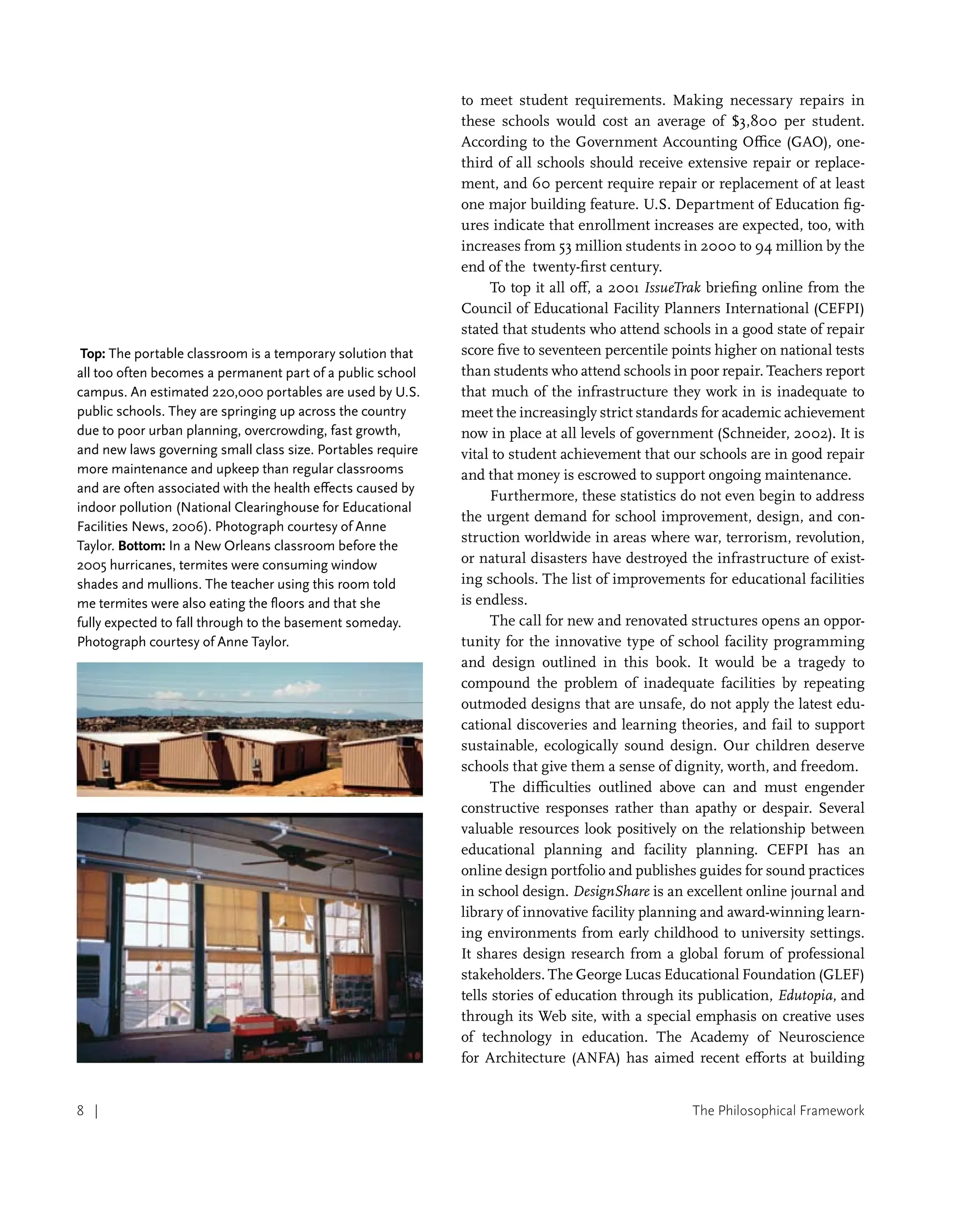 The Philosophical Framework
8 |
to meet student requirements. Making necessary repairs in
these schools would cost an average of $3,800 per student.
According to the Government Accounting Office (GAO), one-
third of all schools should receive extensive repair or replace-
ment, and 60 percent require repair or replacement of at least
one major building feature. U.S. Department of Education fig-
ures indicate that enrollment increases are expected, too, with
increases from 53 million students in 2000 to 94 million by the
end of the twenty-first century.
To top it all off, a 2001 IssueTrak briefing online from the
Council of Educational Facility Planners International (CEFPI)
stated that students who attend schools in a good state of repair
score five to seventeen percentile points higher on national tests
than students who attend schools in poor repair. Teachers report
that much of the infrastructure they work in is inadequate to
meet the increasingly strict standards for academic achievement
now in place at all levels of government (Schneider, 2002). It is
vital to student achievement that our schools are in good repair
and that money is escrowed to support ongoing maintenance.
Furthermore, these statistics do not even begin to address
the urgent demand for school improvement, design, and con-
struction worldwide in areas where war, terrorism, revolution,
or natural disasters have destroyed the infrastructure of exist-
ing schools. The list of improvements for educational facilities
is endless.
The call for new and renovated structures opens an oppor-
tunity for the innovative type of school facility programming
and design outlined in this book. It would be a tragedy to
compound the problem of inadequate facilities by repeating
outmoded designs that are unsafe, do not apply the latest edu-
cational discoveries and learning theories, and fail to support
sustainable, ecologically sound design. Our children deserve
schools that give them a sense of dignity, worth, and freedom.
The difficulties outlined above can and must engender
constructive responses rather than apathy or despair. Several
valuable resources look positively on the relationship between
educational planning and facility planning. CEFPI has an
online design portfolio and publishes guides for sound practices
in school design. DesignShare is an excellent online journal and
library of innovative facility planning and award-winning learn-
ing environments from early childhood to university settings.
It shares design research from a global forum of professional
stakeholders. The George Lucas Educational Foundation (GLEF)
tells stories of education through its publication, Edutopia, and
through its Web site, with a special emphasis on creative uses
of technology in education. The Academy of Neuroscience
for Architecture (ANFA) has aimed recent efforts at building
Top: The portable classroom is a temporary solution that
all too often becomes a permanent part of a public school
campus. An estimated 220,000 portables are used by U.S.
public schools. They are springing up across the country
due to poor urban planning, overcrowding, fast growth,
and new laws governing small class size. Portables require
more maintenance and upkeep than regular classrooms
and are often associated with the health effects caused by
indoor pollution (National Clearinghouse for Educational
Facilities News, 2006). Photograph courtesy of Anne
Taylor. Bottom: In a New Orleans classroom before the
2005 hurricanes, termites were consuming window
shades and mullions. The teacher using this room told
me termites were also eating the floors and that she
fully expected to fall through to the basement someday.
Photograph courtesy of Anne Taylor.
 
