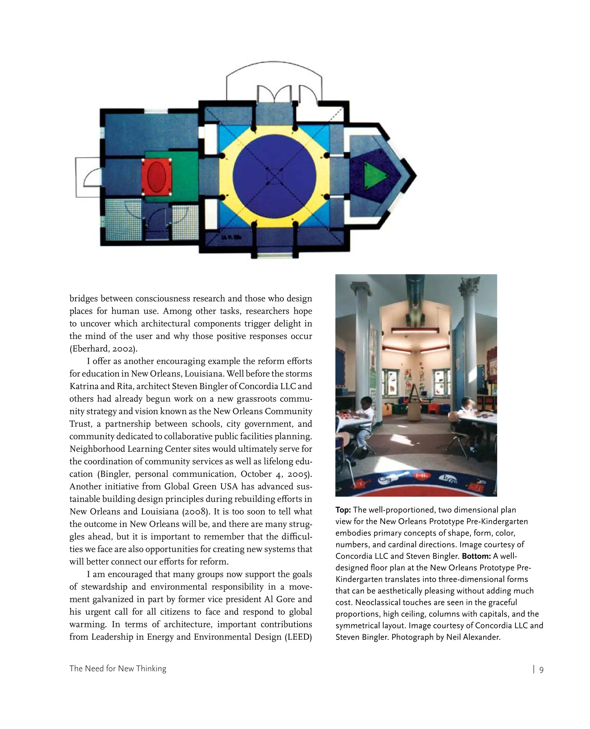 The Need for New Thinking | 9
bridges between consciousness research and those who design
places for human use. Among other tasks, researchers hope
to uncover which architectural components trigger delight in
the mind of the user and why those positive responses occur
(Eberhard, 2002).
I offer as another encouraging example the reform efforts
for education in New Orleans, Louisiana. Well before the storms
Katrina and Rita, architect Steven Bingler of Concordia LLC and
others had already begun work on a new grassroots commu-
nity strategy and vision known as the New Orleans Community
Trust, a partnership between schools, city government, and
community dedicated to collaborative public facilities planning.
Neighborhood Learning Center sites would ultimately serve for
the coordination of community services as well as lifelong edu-
cation (Bingler, personal communication, October 4, 2005).
Another initiative from Global Green USA has advanced sus-
tainable building design principles during rebuilding efforts in
New Orleans and Louisiana (2008). It is too soon to tell what
the outcome in New Orleans will be, and there are many strug-
gles ahead, but it is important to remember that the difficul-
ties we face are also opportunities for creating new systems that
will better connect our efforts for reform.
I am encouraged that many groups now support the goals
of stewardship and environmental responsibility in a move-
ment galvanized in part by former vice president Al Gore and
his urgent call for all citizens to face and respond to global
warming. In terms of architecture, important contributions
from Leadership in Energy and Environmental Design (LEED)
Top: The well-proportioned, two dimensional plan
view for the New Orleans Prototype Pre-Kindergarten
embodies primary concepts of shape, form, color,
numbers, and cardinal directions. Image courtesy of
Concordia LLC and Steven Bingler. Bottom: A well-
designed floor plan at the New Orleans Prototype Pre-
Kindergarten translates into three-dimensional forms
that can be aesthetically pleasing without adding much
cost. Neoclassical touches are seen in the graceful
proportions, high ceiling, columns with capitals, and the
symmetrical layout. Image courtesy of Concordia LLC and
Steven Bingler. Photograph by Neil Alexander.
 