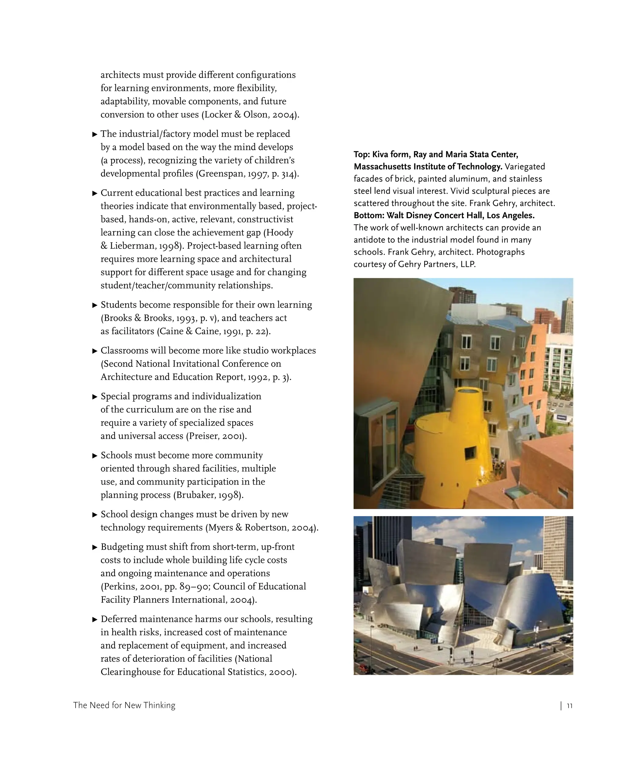 The Need for New Thinking | 11
architects must provide different configurations
for learning environments, more flexibility,
adaptability, movable components, and future
conversion to other uses (Locker  Olson, 2004).
▶ 
The industrial/factory model must be replaced
by a model based on the way the mind develops
(a process), recognizing the variety of children’s
developmental profiles (Greenspan, 1997, p. 314).
▶ 
Current educational best practices and learning
theories indicate that environmentally based, project-
based, hands-on, active, relevant, constructivist
learning can close the achievement gap (Hoody
 Lieberman, 1998). Project-based learning often
requires more learning space and architectural
support for different space usage and for changing
student/teacher/community relationships.
▶ 
Students become responsible for their own learning
(Brooks  Brooks, 1993, p. v), and teachers act
as facilitators (Caine  Caine, 1991, p. 22).
▶ 
Classrooms will become more like studio workplaces
(Second National Invitational Conference on
Architecture and Education Report, 1992, p. 3).
▶ 
Special programs and individualization
of the curriculum are on the rise and
require a variety of specialized spaces
and universal access (Preiser, 2001).
▶ 
Schools must become more community
oriented through shared facilities, multiple
use, and community participation in the
planning process (Brubaker, 1998).
▶ 
School design changes must be driven by new
technology requirements (Myers  Robertson, 2004).
▶ 
Budgeting must shift from short-term, up-front
costs to include whole building life cycle costs
and ongoing maintenance and operations
(Perkins, 2001, pp. 89–90; Council of Educational
Facility Planners International, 2004).
▶ 
Deferred maintenance harms our schools, resulting
in health risks, increased cost of maintenance
and replacement of equipment, and increased
rates of deterioration of facilities (National
Clearinghouse for Educational Statistics, 2000).
Top: Kiva form, Ray and Maria Stata Center,
Massachusetts Institute of Technology. Variegated
facades of brick, painted aluminum, and stainless
steel lend visual interest. Vivid sculptural pieces are
scattered throughout the site. Frank Gehry, architect.
Bottom: Walt Disney Concert Hall, Los Angeles.
The work of well-known architects can provide an
antidote to the industrial model found in many
schools. Frank Gehry, architect. Photographs
courtesy of Gehry Partners, LLP.
 