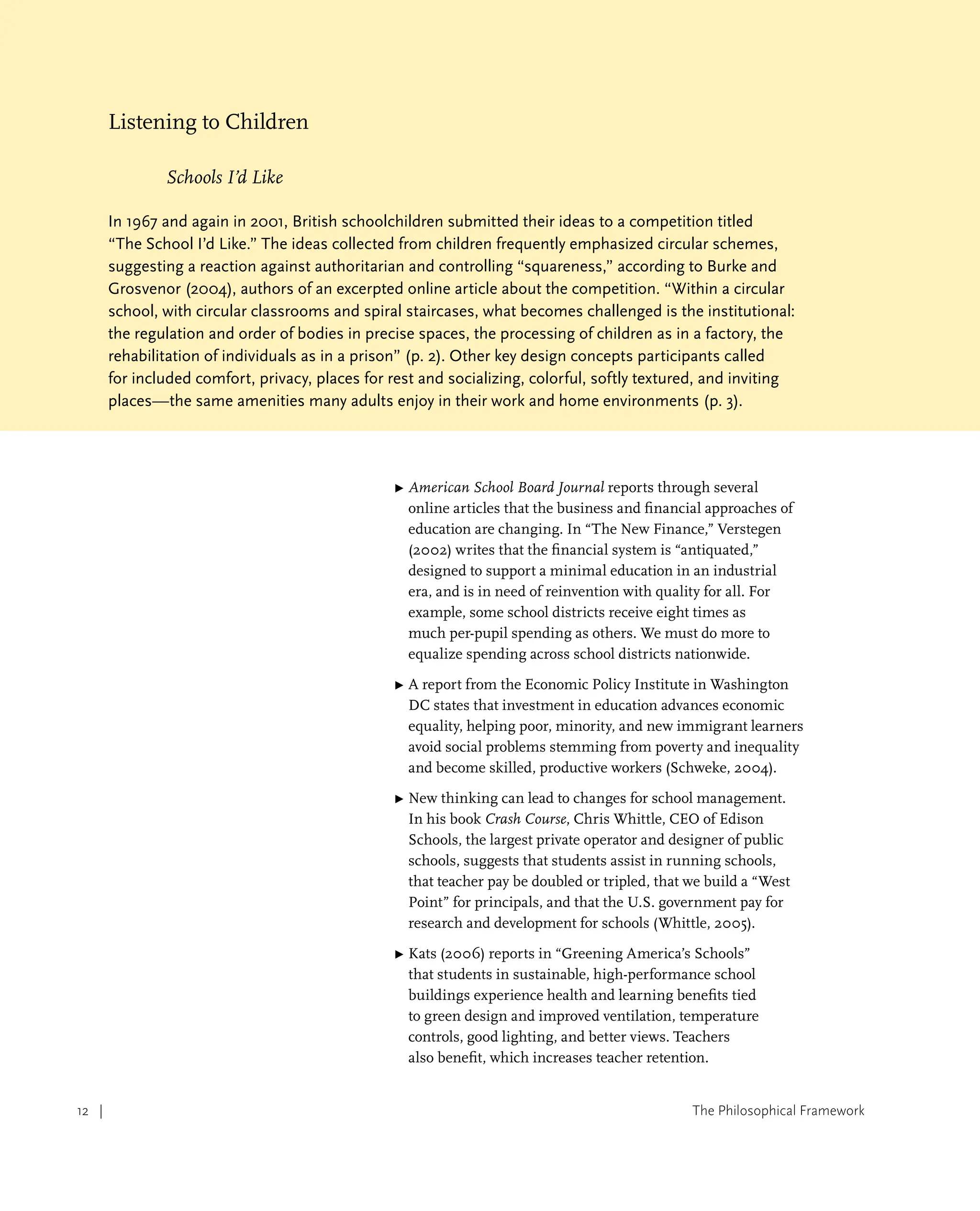 The Philosophical Framework
12 |
Listening to Children
Schools I’d Like
In 1967 and again in 2001, British schoolchildren submitted their ideas to a competition titled
“The School I’d Like.” The ideas collected from children frequently emphasized circular schemes,
suggesting a reaction against authoritarian and controlling “squareness,” according to Burke and
Grosvenor (2004), authors of an excerpted online article about the competition. “Within a circular
school, with circular classrooms and spiral staircases, what becomes challenged is the institutional:
the regulation and order of bodies in precise spaces, the processing of children as in a factory, the
rehabilitation of individuals as in a prison” (p. 2). Other key design concepts participants called
for included comfort, privacy, places for rest and socializing, colorful, softly textured, and inviting
places—the same amenities many adults enjoy in their work and home environments (p. 3).
▶ 
American School Board Journal reports through several
online articles that the business and financial approaches of
education are changing. In “The New Finance,” Verstegen
(2002) writes that the financial system is “antiquated,”
designed to support a minimal education in an industrial
era, and is in need of reinvention with quality for all. For
example, some school districts receive eight times as
much per-pupil spending as others. We must do more to
equalize spending across school districts nationwide.
▶ 
A report from the Economic Policy Institute in Washington
DC states that investment in education advances economic
equality, helping poor, minority, and new immigrant learners
avoid social problems stemming from poverty and inequality
and become skilled, productive workers (Schweke, 2004).
▶ 
New thinking can lead to changes for school management.
In his book Crash Course, Chris Whittle, CEO of Edison
Schools, the largest private operator and designer of public
schools, suggests that students assist in running schools,
that teacher pay be doubled or tripled, that we build a “West
Point” for principals, and that the U.S. government pay for
research and development for schools (Whittle, 2005).
▶ 
Kats (2006) reports in “Greening America’s Schools”
that students in sustainable, high-performance school
buildings experience health and learning benefits tied
to green design and improved ventilation, temperature
controls, good lighting, and better views. Teachers
also benefit, which increases teacher retention.
 