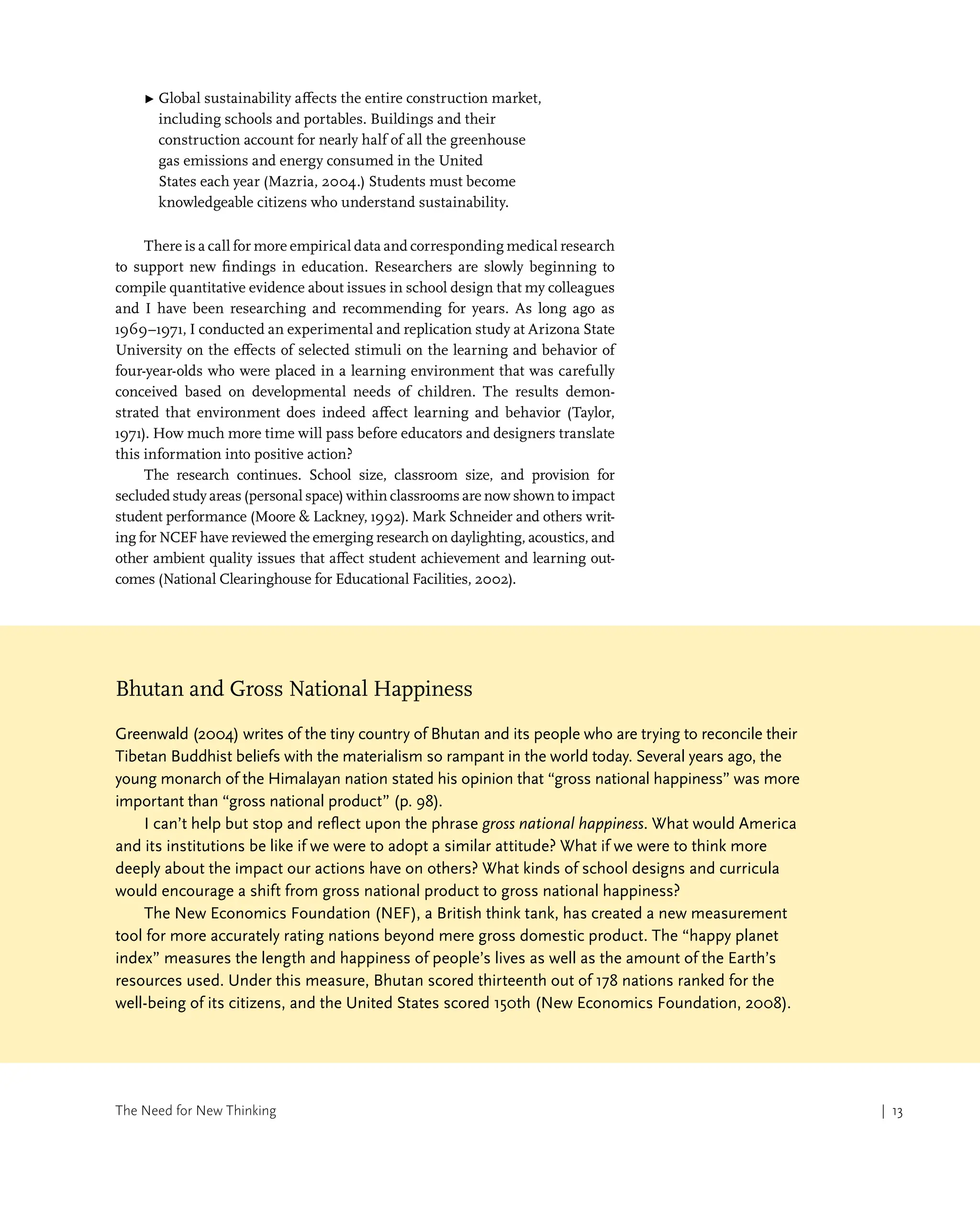 The Need for New Thinking | 13
▶ 
Global sustainability affects the entire construction market,
including schools and portables. Buildings and their
construction account for nearly half of all the greenhouse
gas emissions and energy consumed in the United
States each year (Mazria, 2004.) Students must become
knowledgeable citizens who understand sustainability.
There is a call for more empirical data and corresponding medical research
to support new findings in education. Researchers are slowly beginning to
compile quantitative evidence about issues in school design that my colleagues
and I have been researching and recommending for years. As long ago as
1969–1971, I conducted an experimental and replication study at Arizona State
University on the effects of selected stimuli on the learning and behavior of
four-year-olds who were placed in a learning environment that was carefully
conceived based on developmental needs of children. The results demon-
strated that environment does indeed affect learning and behavior (Taylor,
1971). How much more time will pass before educators and designers translate
this information into positive action?
The research continues. School size, classroom size, and provision for
secluded study areas (personal space) within classrooms are now shown to impact
student performance (Moore  Lackney, 1992). Mark Schneider and others writ-
ing for NCEF have reviewed the emerging research on daylighting, acoustics, and
other ambient quality issues that affect student achievement and learning out-
comes (National Clearinghouse for Educational Facilities, 2002).
| 13
Bhutan and Gross National Happiness
Greenwald (2004) writes of the tiny country of Bhutan and its people who are trying to reconcile their
Tibetan Buddhist beliefs with the materialism so rampant in the world today. Several years ago, the
young monarch of the Himalayan nation stated his opinion that “gross national happiness” was more
important than “gross national product” (p. 98).
I can’t help but stop and reflect upon the phrase gross national happiness. What would America
and its institutions be like if we were to adopt a similar attitude? What if we were to think more
deeply about the impact our actions have on others? What kinds of school designs and curricula
would encourage a shift from gross national product to gross national happiness?
The New Economics Foundation (NEF), a British think tank, has created a new measurement
tool for more accurately rating nations beyond mere gross domestic product. The “happy planet
index” measures the length and happiness of people’s lives as well as the amount of the Earth’s
resources used. Under this measure, Bhutan scored thirteenth out of 178 nations ranked for the
well-being of its citizens, and the United States scored 150th (New Economics Foundation, 2008).
 