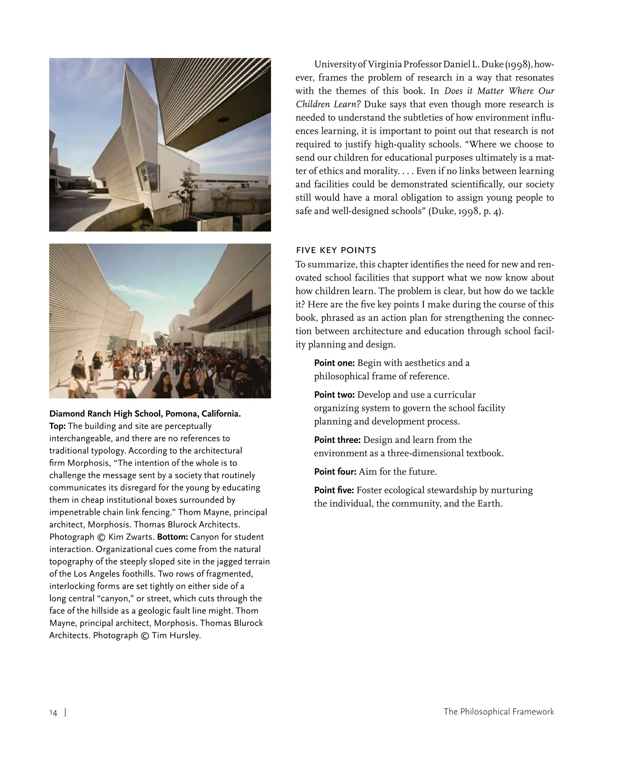 The Philosophical Framework
14 |
14 |
Diamond Ranch High School, Pomona, California.
Top: The building and site are perceptually
interchangeable, and there are no references to
traditional typology. According to the architectural
firm Morphosis, “The intention of the whole is to
challenge the message sent by a society that routinely
communicates its disregard for the young by educating
them in cheap institutional boxes surrounded by
impenetrable chain link fencing.” Thom Mayne, principal
architect, Morphosis. Thomas Blurock Architects.
Photograph © Kim Zwarts. Bottom: Canyon for student
interaction. Organizational cues come from the natural
topography of the steeply sloped site in the jagged terrain
of the Los Angeles foothills. Two rows of fragmented,
interlocking forms are set tightly on either side of a
long central “canyon,” or street, which cuts through the
face of the hillside as a geologic fault line might. Thom
Mayne, principal architect, Morphosis. Thomas Blurock
Architects. Photograph © Tim Hursley.
Universityof VirginiaProfessorDanielL.Duke(1998),how-
ever, frames the problem of research in a way that resonates
with the themes of this book. In Does it Matter Where Our
Children Learn? Duke says that even though more research is
needed to understand the subtleties of how environment influ-
ences learning, it is important to point out that research is not
required to justify high-quality schools. “Where we choose to
send our children for educational purposes ultimately is a mat-
ter of ethics and morality. . . . Even if no links between learning
and facilities could be demonstrated scientifically, our society
still would have a moral obligation to assign young people to
safe and well-designed schools” (Duke, 1998, p. 4).
Five Key Points
To summarize, this chapter identifies the need for new and ren-
ovated school facilities that support what we now know about
how children learn. The problem is clear, but how do we tackle
it? Here are the five key points I make during the course of this
book, phrased as an action plan for strengthening the connec-
tion between architecture and education through school facil-
ity planning and design.
Point one: Begin with aesthetics and a
philosophical frame of reference.
Point two: Develop and use a curricular
organizing system to govern the school facility
planning and development process.
Point three: Design and learn from the
environment as a three-dimensional textbook.
Point four: Aim for the future.
Point five: Foster ecological stewardship by nurturing
the individual, the community, and the Earth.
 