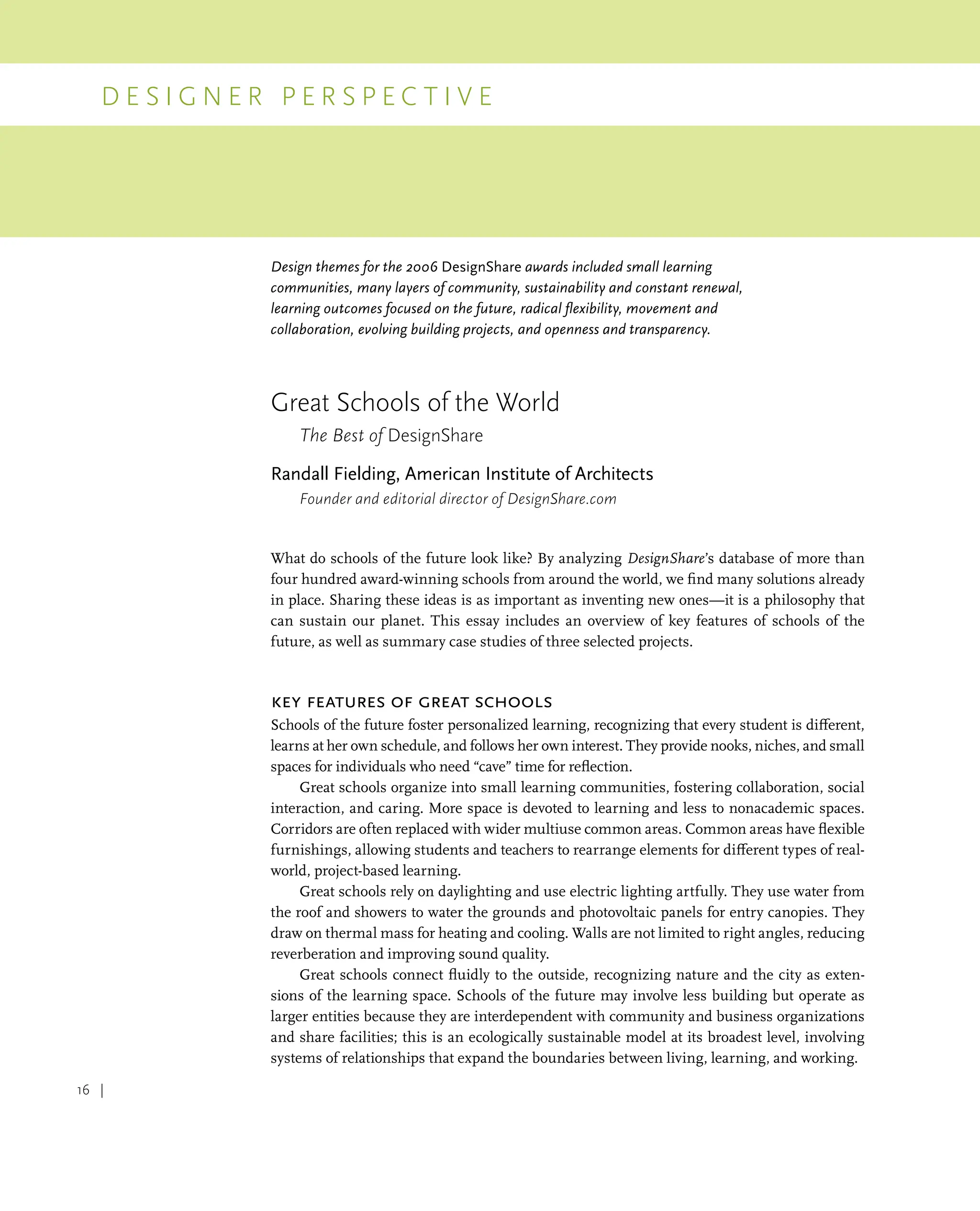 D e s i g n e r P e r s p e c t i v e
16 |
Design themes for the 2006 DesignShare awards included small learning
communities, many layers of community, sustainability and constant renewal,
learning outcomes focused on the future, radical flexibility, movement and
collaboration, evolving building projects, and openness and transparency.
Great Schools of the World
The Best of DesignShare
Randall Fielding, American Institute of Architects
Founder and editorial director of DesignShare.com
What do schools of the future look like? By analyzing DesignShare’s database of more than
four hundred award-winning schools from around the world, we find many solutions already
in place. Sharing these ideas is as important as inventing new ones—it is a philosophy that
can sustain our planet. This essay includes an overview of key features of schools of the
future, as well as summary case studies of three selected projects.
Key Features of Great Schools
Schools of the future foster personalized learning, recognizing that every student is different,
learns at her own schedule, and follows her own interest. They provide nooks, niches, and small
spaces for individuals who need “cave” time for reflection.
Great schools organize into small learning communities, fostering collaboration, social
interaction, and caring. More space is devoted to learning and less to nonacademic spaces.
Corridors are often replaced with wider multiuse common areas. Common areas have flexible
furnishings, allowing students and teachers to rearrange elements for different types of real-
world, project-based learning.
Great schools rely on daylighting and use electric lighting artfully. They use water from
the roof and showers to water the grounds and photovoltaic panels for entry canopies. They
draw on thermal mass for heating and cooling. Walls are not limited to right angles, reducing
reverberation and improving sound quality.
Great schools connect fluidly to the outside, recognizing nature and the city as exten-
sions of the learning space. Schools of the future may involve less building but operate as
larger entities because they are interdependent with community and business organizations
and share facilities; this is an ecologically sustainable model at its broadest level, involving
systems of relationships that expand the boundaries between living, learning, and working.
 