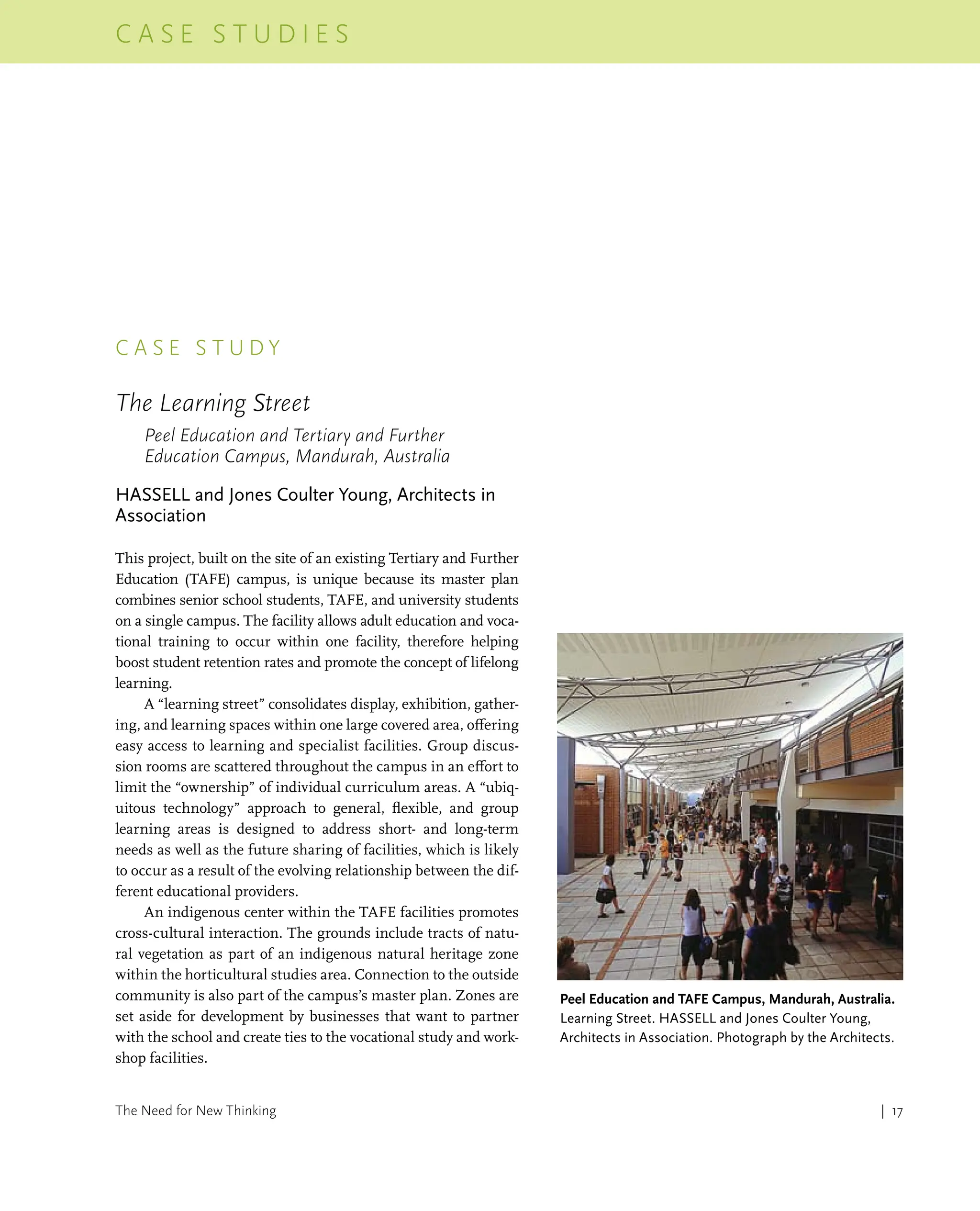 | 17
C a s e s t u d i e s
The Need for New Thinking
c a s e s t u d y
The Learning Street
Peel Education and Tertiary and Further
Education Campus, Mandurah, Australia
HASSELL and Jones Coulter Young, Architects in
Association
This project, built on the site of an existing Tertiary and Further
Education (TAFE) campus, is unique because its master plan
combines senior school students, TAFE, and university students
on a single campus. The facility allows adult education and voca-
tional training to occur within one facility, therefore helping
boost student retention rates and promote the concept of lifelong
learning.
A “learning street” consolidates display, exhibition, gather-
ing, and learning spaces within one large covered area, offering
easy access to learning and specialist facilities. Group discus-
sion rooms are scattered throughout the campus in an effort to
limit the “ownership” of individual curriculum areas. A “ubiq-
uitous technology” approach to general, flexible, and group
learning areas is designed to address short- and long-term
needs as well as the future sharing of facilities, which is likely
to occur as a result of the evolving relationship between the dif-
ferent educational providers.
An indigenous center within the TAFE facilities promotes
cross-cultural interaction. The grounds include tracts of natu-
ral vegetation as part of an indigenous natural heritage zone
within the horticultural studies area. Connection to the outside
community is also part of the campus’s master plan. Zones are
set aside for development by businesses that want to partner
with the school and create ties to the vocational study and work-
shop facilities.
Peel Education and TAFE Campus, Mandurah, Australia.
Learning Street. HASSELL and Jones Coulter Young,
Architects in Association. Photograph by the Architects.
 