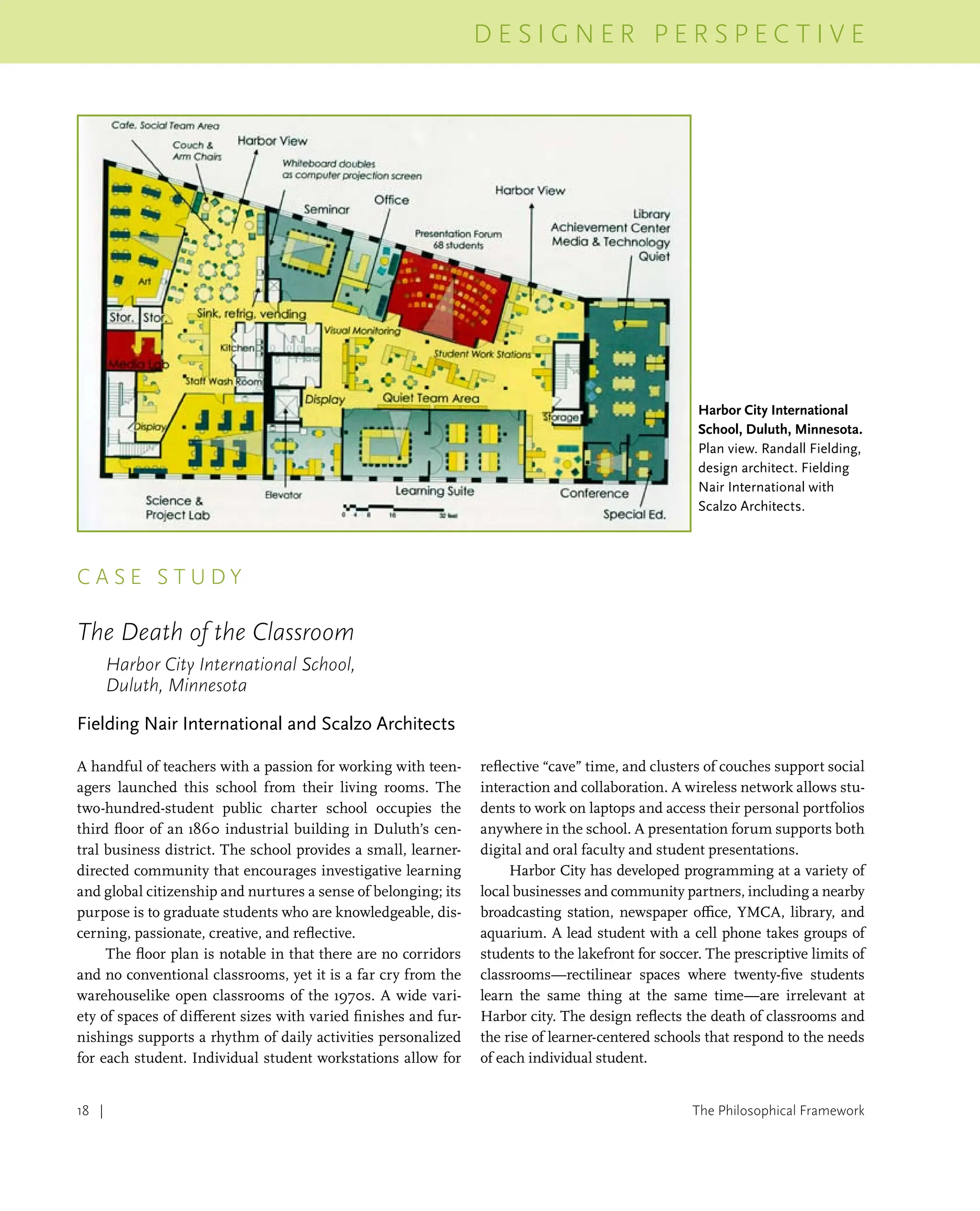 18 |
D e s i g n e r P e r s p e c t i v e
The Philosophical Framework
Harbor City International
School, Duluth, Minnesota.
Plan view. Randall Fielding,
design architect. Fielding
Nair International with
Scalzo Architects.
c a s e s t u d y
The Death of the Classroom
Harbor City International School,
Duluth, Minnesota
Fielding Nair International and Scalzo Architects
A handful of teachers with a passion for working with teen-
agers launched this school from their living rooms. The
two-hundred-student public charter school occupies the
third floor of an 1860 industrial building in Duluth’s cen-
tral business district. The school provides a small, learner-
directed community that encourages investigative learning
and global citizenship and nurtures a sense of belonging; its
purpose is to graduate students who are knowledgeable, dis-
cerning, passionate, creative, and reflective.
The floor plan is notable in that there are no corridors
and no conventional classrooms, yet it is a far cry from the
warehouselike open classrooms of the 1970s. A wide vari-
ety of spaces of different sizes with varied finishes and fur-
nishings supports a rhythm of daily activities personalized
for each student. Individual student workstations allow for
reflective “cave” time, and clusters of couches support social
interaction and collaboration. A wireless network allows stu-
dents to work on laptops and access their personal portfolios
anywhere in the school. A presentation forum supports both
digital and oral faculty and student presentations.
Harbor City has developed programming at a variety of
local businesses and community partners, including a nearby
broadcasting station, newspaper office, YMCA, library, and
aquarium. A lead student with a cell phone takes groups of
students to the lakefront for soccer. The prescriptive limits of
classrooms—rectilinear spaces where twenty-five students
learn the same thing at the same time—are irrelevant at
Harbor city. The design reflects the death of classrooms and
the rise of learner-centered schools that respond to the needs
of each individual student.
 