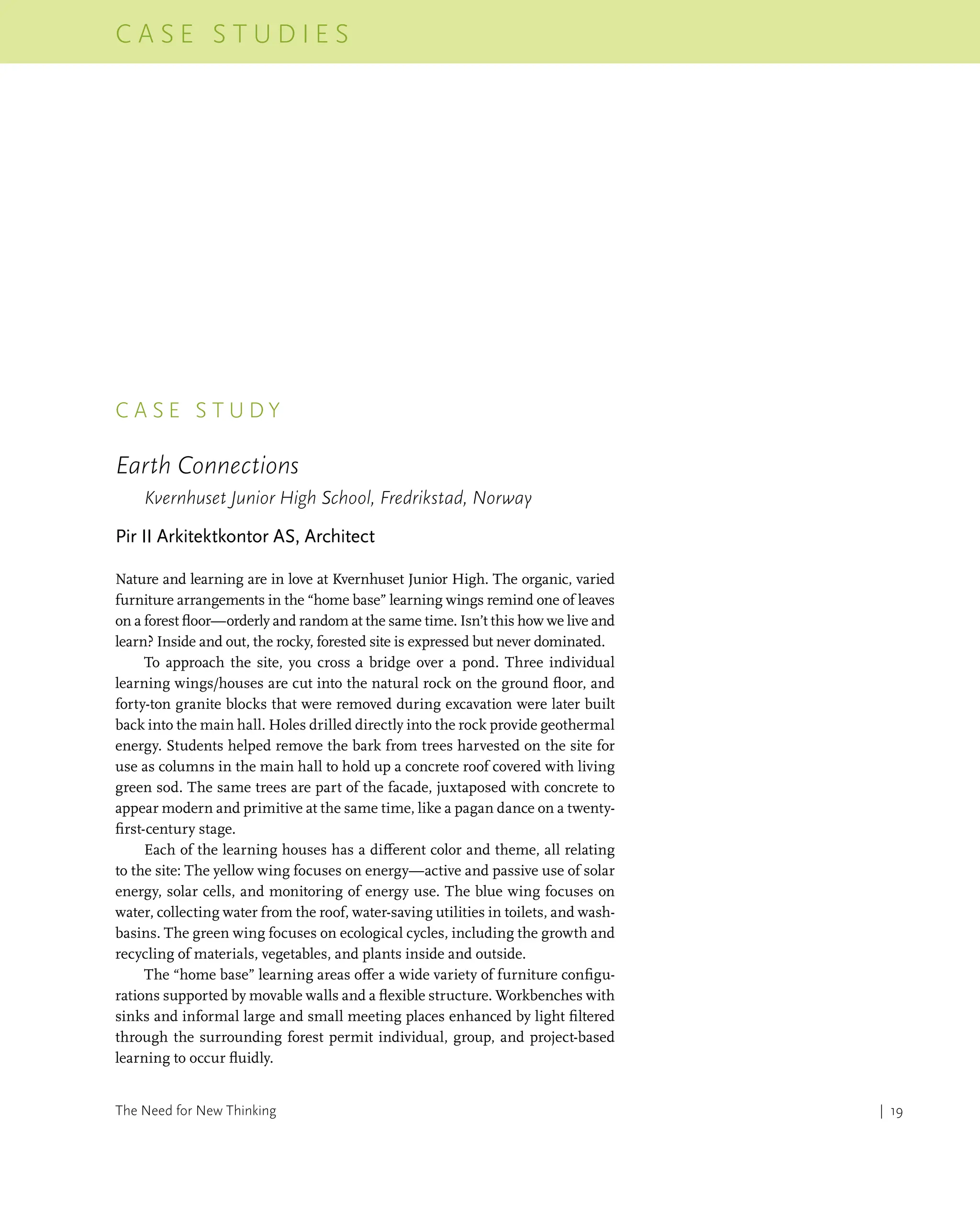 | 19
C a s e s t u d i e s
The Need for New Thinking
c a s e s t u d y
Earth Connections
Kvernhuset Junior High School, Fredrikstad, Norway
Pir II Arkitektkontor AS, Architect
Nature and learning are in love at Kvernhuset Junior High. The organic, varied
furniture arrangements in the “home base” learning wings remind one of leaves
on a forest floor—orderly and random at the same time. Isn’t this how we live and
learn? Inside and out, the rocky, forested site is expressed but never dominated.
To approach the site, you cross a bridge over a pond. Three individual
learning wings/houses are cut into the natural rock on the ground floor, and
forty-ton granite blocks that were removed during excavation were later built
back into the main hall. Holes drilled directly into the rock provide geothermal
energy. Students helped remove the bark from trees harvested on the site for
use as columns in the main hall to hold up a concrete roof covered with living
green sod. The same trees are part of the facade, juxtaposed with concrete to
appear modern and primitive at the same time, like a pagan dance on a twenty-
first-century stage.
Each of the learning houses has a different color and theme, all relating
to the site: The yellow wing focuses on energy—active and passive use of solar
energy, solar cells, and monitoring of energy use. The blue wing focuses on
water, collecting water from the roof, water-saving utilities in toilets, and wash-
basins. The green wing focuses on ecological cycles, including the growth and
recycling of materials, vegetables, and plants inside and outside.
The “home base” learning areas offer a wide variety of furniture configu-
rations supported by movable walls and a flexible structure. Workbenches with
sinks and informal large and small meeting places enhanced by light filtered
through the surrounding forest permit individual, group, and project-based
learning to occur fluidly.
 
