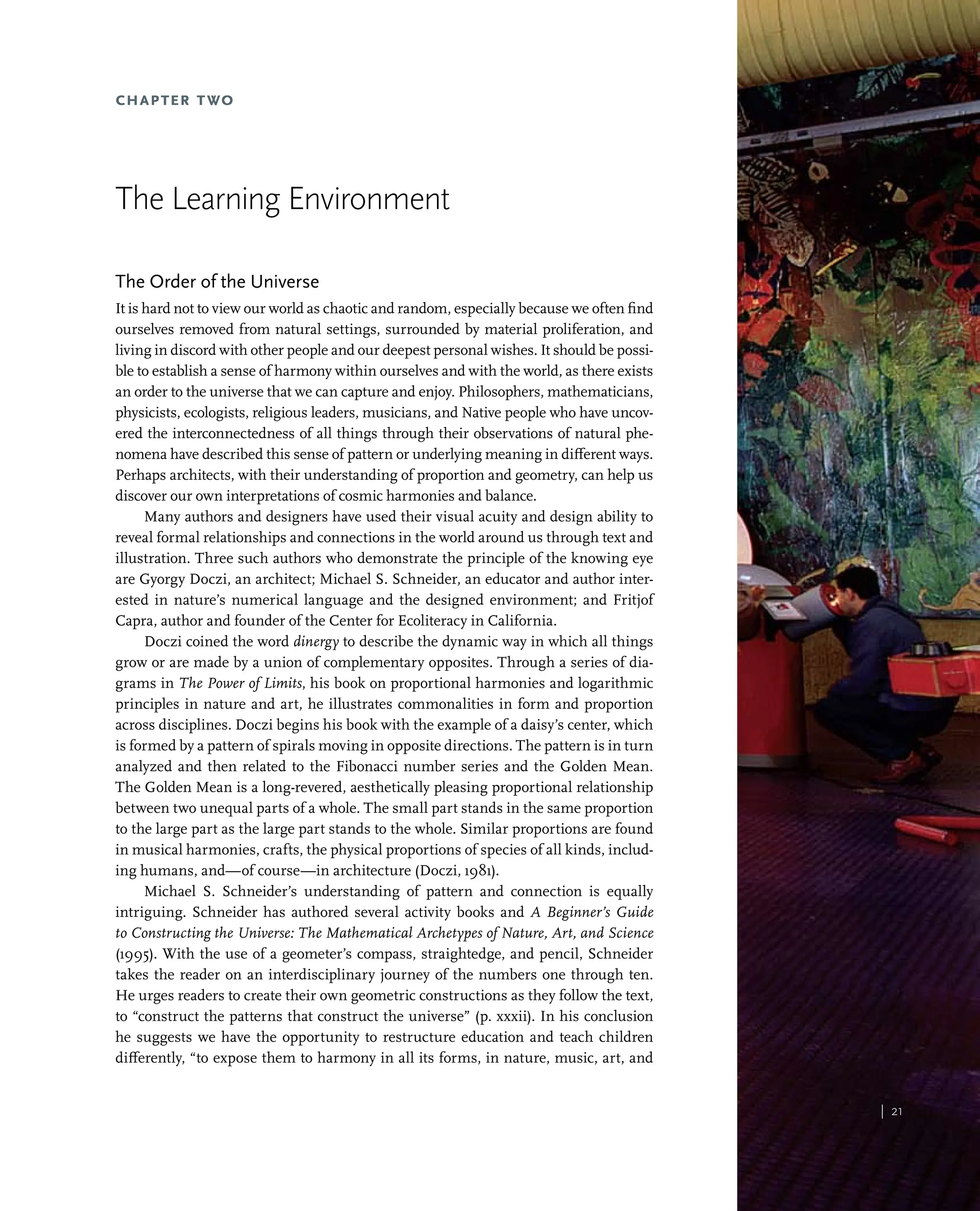 | 21
| 21
Chapter Two
The Learning Environment
The Order of the Universe
It is hard not to view our world as chaotic and random, especially because we often find
ourselves removed from natural settings, surrounded by material proliferation, and
living in discord with other people and our deepest personal wishes. It should be possi-
ble to establish a sense of harmony within ourselves and with the world, as there exists
an order to the universe that we can capture and enjoy. Philosophers, mathematicians,
physicists, ecologists, religious leaders, musicians, and Native people who have uncov-
ered the interconnectedness of all things through their observations of natural phe-
nomena have described this sense of pattern or underlying meaning in different ways.
Perhaps architects, with their understanding of proportion and geometry, can help us
discover our own interpretations of cosmic harmonies and balance.
Many authors and designers have used their visual acuity and design ability to
reveal formal relationships and connections in the world around us through text and
illustration. Three such authors who demonstrate the principle of the knowing eye
are Gyorgy Doczi, an architect; Michael S. Schneider, an educator and author inter-
ested in nature’s numerical language and the designed environment; and Fritjof
Capra, author and founder of the Center for Ecoliteracy in California.
Doczi coined the word dinergy to describe the dynamic way in which all things
grow or are made by a union of complementary opposites. Through a series of dia-
grams in The Power of Limits, his book on proportional harmonies and logarithmic
principles in nature and art, he illustrates commonalities in form and proportion
across disciplines. Doczi begins his book with the example of a daisy’s center, which
is formed by a pattern of spirals moving in opposite directions. The pattern is in turn
analyzed and then related to the Fibonacci number series and the Golden Mean.
The Golden Mean is a long-revered, aesthetically pleasing proportional relationship
between two unequal parts of a whole. The small part stands in the same proportion
to the large part as the large part stands to the whole. Similar proportions are found
in musical harmonies, crafts, the physical proportions of species of all kinds, includ-
ing humans, and—of course—in architecture (Doczi, 1981).
Michael S. Schneider’s understanding of pattern and connection is equally
intriguing. Schneider has authored several activity books and A Beginner’s Guide
to Constructing the Universe: The Mathematical Archetypes of Nature, Art, and Science
(1995). With the use of a geometer’s compass, straightedge, and pencil, Schneider
takes the reader on an interdisciplinary journey of the numbers one through ten.
He urges readers to create their own geometric constructions as they follow the text,
to “construct the patterns that construct the universe” (p. xxxii). In his conclusion
he suggests we have the opportunity to restructure education and teach children
differently, “to expose them to harmony in all its forms, in nature, music, art, and
 