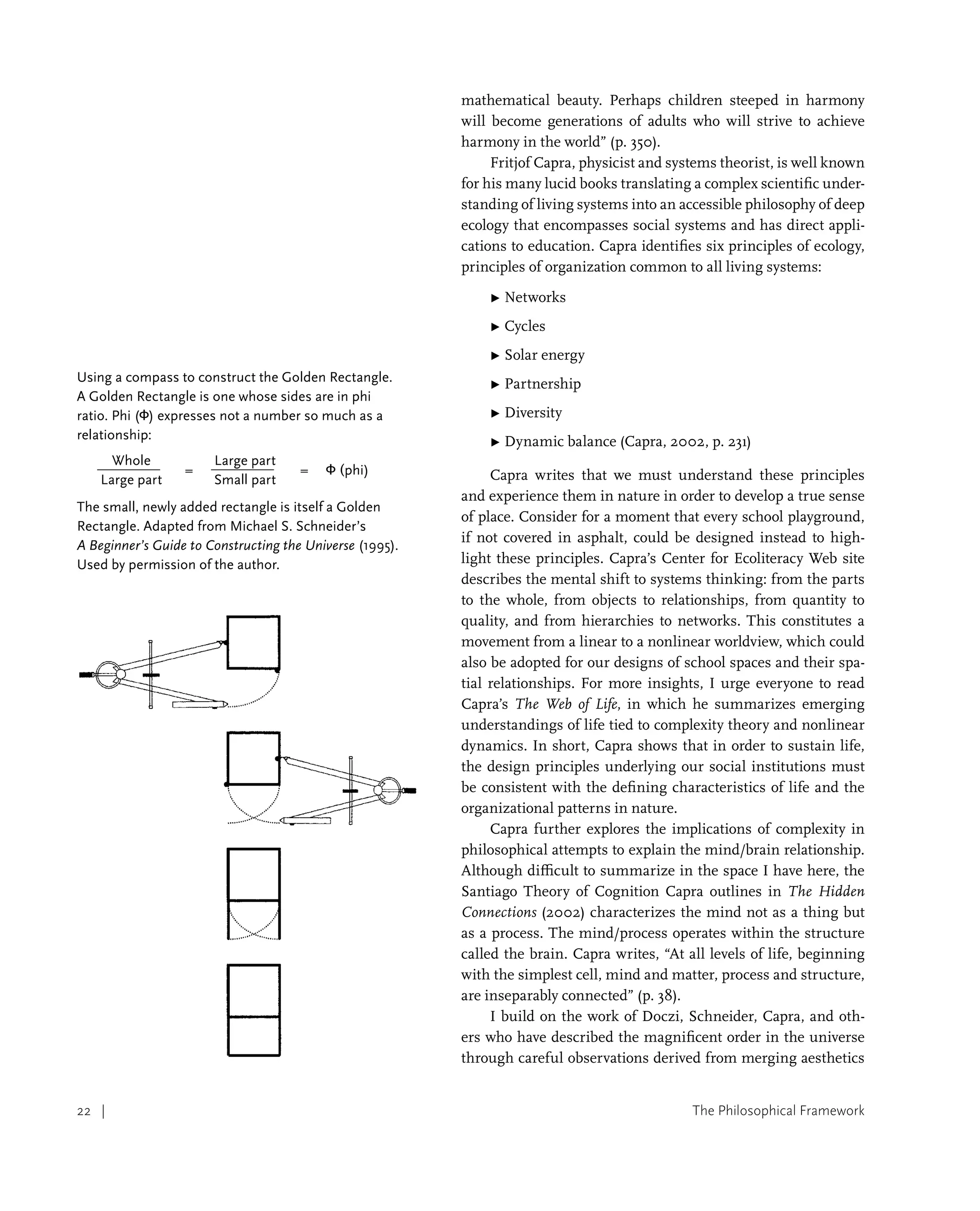 The Philosophical Framework
22 |
mathematical beauty. Perhaps children steeped in harmony
will become generations of adults who will strive to achieve
harmony in the world” (p. 350).
Fritjof Capra, physicist and systems theorist, is well known
for his many lucid books translating a complex scientific under-
standing of living systems into an accessible philosophy of deep
ecology that encompasses social systems and has direct appli-
cations to education. Capra identifies six principles of ecology,
principles of organization common to all living systems:
▶ 
Networks
▶ 
Cycles
▶ 
Solar energy
▶ 
Partnership
▶ 
Diversity
▶ 
Dynamic balance (Capra, 2002, p. 231)
Capra writes that we must understand these principles
and experience them in nature in order to develop a true sense
of place. Consider for a moment that every school playground,
if not covered in asphalt, could be designed instead to high-
light these principles. Capra’s Center for Ecoliteracy Web site
describes the mental shift to systems thinking: from the parts
to the whole, from objects to relationships, from quantity to
quality, and from hierarchies to networks. This constitutes a
movement from a linear to a nonlinear worldview, which could
also be adopted for our designs of school spaces and their spa-
tial relationships. For more insights, I urge everyone to read
Capra’s The Web of Life, in which he summarizes emerging
understandings of life tied to complexity theory and nonlinear
dynamics. In short, Capra shows that in order to sustain life,
the design principles underlying our social institutions must
be consistent with the defining characteristics of life and the
organizational patterns in nature.
Capra further explores the implications of complexity in
philosophical attempts to explain the mind/brain relationship.
Although difficult to summarize in the space I have here, the
Santiago Theory of Cognition Capra outlines in The Hidden
Connections (2002) characterizes the mind not as a thing but
as a process. The mind/process operates within the structure
called the brain. Capra writes, “At all levels of life, beginning
with the simplest cell, mind and matter, process and structure,
are inseparably connected” (p. 38).
I build on the work of Doczi, Schneider, Capra, and oth-
ers who have described the magnificent order in the universe
through careful observations derived from merging aesthetics
Using a compass to construct the Golden Rectangle.
A Golden Rectangle is one whose sides are in phi
ratio. Phi (Φ) expresses not a number so much as a
relationship:
Whole
=
Large part
= Φ (phi)
Large part		 Small part
The small, newly added rectangle is itself a Golden
Rectangle. Adapted from Michael S. Schneider’s
A Beginner’s Guide to Constructing the Universe (1995).
Used by permission of the author.
 