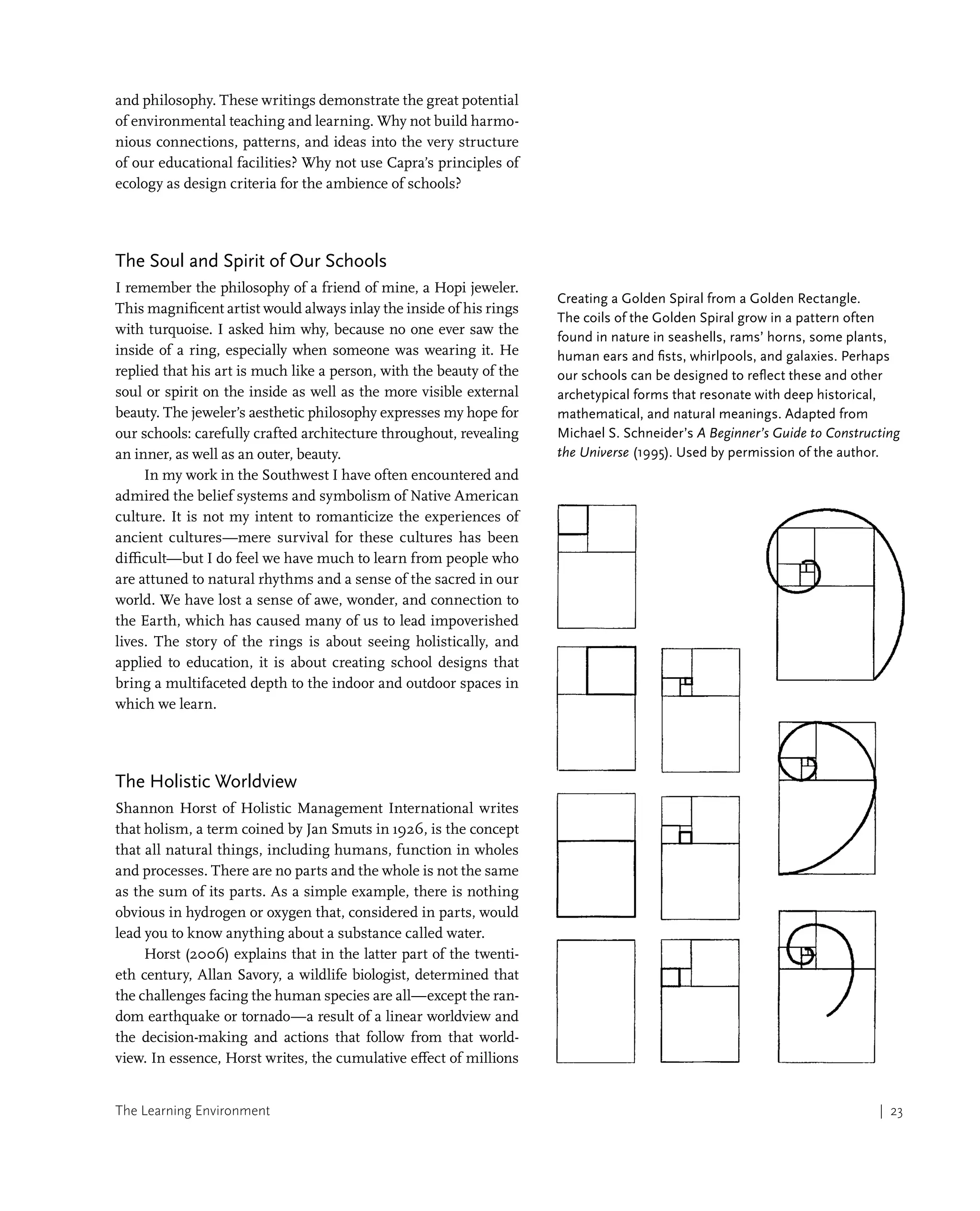 The Learning Environment | 23
and philosophy. These writings demonstrate the great potential
of environmental teaching and learning. Why not build harmo-
nious connections, patterns, and ideas into the very structure
of our educational facilities? Why not use Capra’s principles of
ecology as design criteria for the ambience of schools?
The Soul and Spirit of Our Schools
I remember the philosophy of a friend of mine, a Hopi jeweler.
This magnificent artist would always inlay the inside of his rings
with turquoise. I asked him why, because no one ever saw the
inside of a ring, especially when someone was wearing it. He
replied that his art is much like a person, with the beauty of the
soul or spirit on the inside as well as the more visible external
beauty. The jeweler’s aesthetic philosophy expresses my hope for
our schools: carefully crafted architecture throughout, revealing
an inner, as well as an outer, beauty.
In my work in the Southwest I have often encountered and
admired the belief systems and symbolism of Native American
culture. It is not my intent to romanticize the experiences of
ancient cultures—mere survival for these cultures has been
difficult—but I do feel we have much to learn from people who
are attuned to natural rhythms and a sense of the sacred in our
world. We have lost a sense of awe, wonder, and connection to
the Earth, which has caused many of us to lead impoverished
lives. The story of the rings is about seeing holistically, and
applied to education, it is about creating school designs that
bring a multifaceted depth to the indoor and outdoor spaces in
which we learn.
The Holistic Worldview
Shannon Horst of Holistic Management International writes
that holism, a term coined by Jan Smuts in 1926, is the concept
that all natural things, including humans, function in wholes
and processes. There are no parts and the whole is not the same
as the sum of its parts. As a simple example, there is nothing
obvious in hydrogen or oxygen that, considered in parts, would
lead you to know anything about a substance called water.
Horst (2006) explains that in the latter part of the twenti-
eth century, Allan Savory, a wildlife biologist, determined that
the challenges facing the human species are all—except the ran-
dom earthquake or tornado—a result of a linear worldview and
the decision-making and actions that follow from that world-
view. In essence, Horst writes, the cumulative effect of millions
Creating a Golden Spiral from a Golden Rectangle.
The coils of the Golden Spiral grow in a pattern often
found in nature in seashells, rams’ horns, some plants,
human ears and fists, whirlpools, and galaxies. Perhaps
our schools can be designed to reflect these and other
archetypical forms that resonate with deep historical,
mathematical, and natural meanings. Adapted from
Michael S. Schneider’s A Beginner’s Guide to Constructing
the Universe (1995). Used by permission of the author.
 