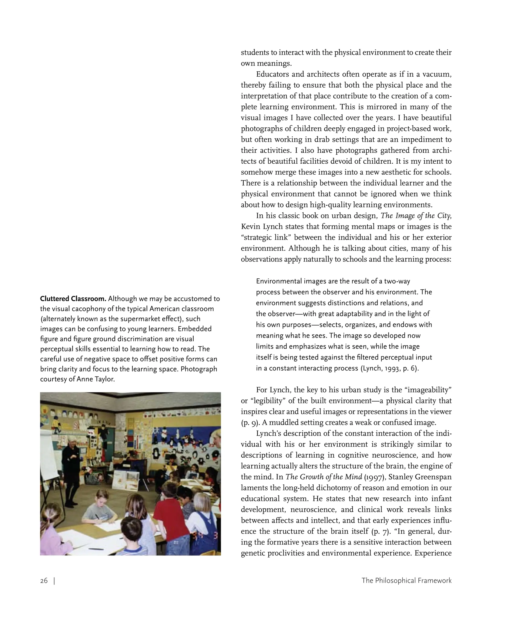 The Philosophical Framework
26 |
students to interact with the physical environment to create their
own meanings.
Educators and architects often operate as if in a vacuum,
thereby failing to ensure that both the physical place and the
interpretation of that place contribute to the creation of a com-
plete learning environment. This is mirrored in many of the
visual images I have collected over the years. I have beautiful
photographs of children deeply engaged in project-based work,
but often working in drab settings that are an impediment to
their activities. I also have photographs gathered from archi-
tects of beautiful facilities devoid of children. It is my intent to
somehow merge these images into a new aesthetic for schools.
There is a relationship between the individual learner and the
physical environment that cannot be ignored when we think
about how to design high-quality learning environments.
In his classic book on urban design, The Image of the City,
Kevin Lynch states that forming mental maps or images is the
“strategic link” between the individual and his or her exterior
environment. Although he is talking about cities, many of his
observations apply naturally to schools and the learning process:
Environmental images are the result of a two-way
process between the observer and his environment. The
environment suggests distinctions and relations, and
the observer—with great adaptability and in the light of
his own purposes—selects, organizes, and endows with
meaning what he sees. The image so developed now
limits and emphasizes what is seen, while the image
itself is being tested against the filtered perceptual input
in a constant interacting process (Lynch, 1993, p. 6).
For Lynch, the key to his urban study is the “imageability”
or “legibility” of the built environment—a physical clarity that
inspires clear and useful images or representations in the viewer
(p. 9). A muddled setting creates a weak or confused image.
Lynch’s description of the constant interaction of the indi-
vidual with his or her environment is strikingly similar to
descriptions of learning in cognitive neuroscience, and how
learning actually alters the structure of the brain, the engine of
the mind. In The Growth of the Mind (1997), Stanley Greenspan
laments the long-held dichotomy of reason and emotion in our
educational system. He states that new research into infant
development, neuroscience, and clinical work reveals links
between affects and intellect, and that early experiences influ-
ence the structure of the brain itself (p. 7). “In general, dur-
ing the formative years there is a sensitive interaction between
genetic proclivities and environmental experience. Experience
Cluttered Classroom. Although we may be accustomed to
the visual cacophony of the typical American classroom
(alternately known as the supermarket effect), such
images can be confusing to young learners. Embedded
figure and figure ground discrimination are visual
perceptual skills essential to learning how to read. The
careful use of negative space to offset positive forms can
bring clarity and focus to the learning space. Photograph
courtesy of Anne Taylor.
 
