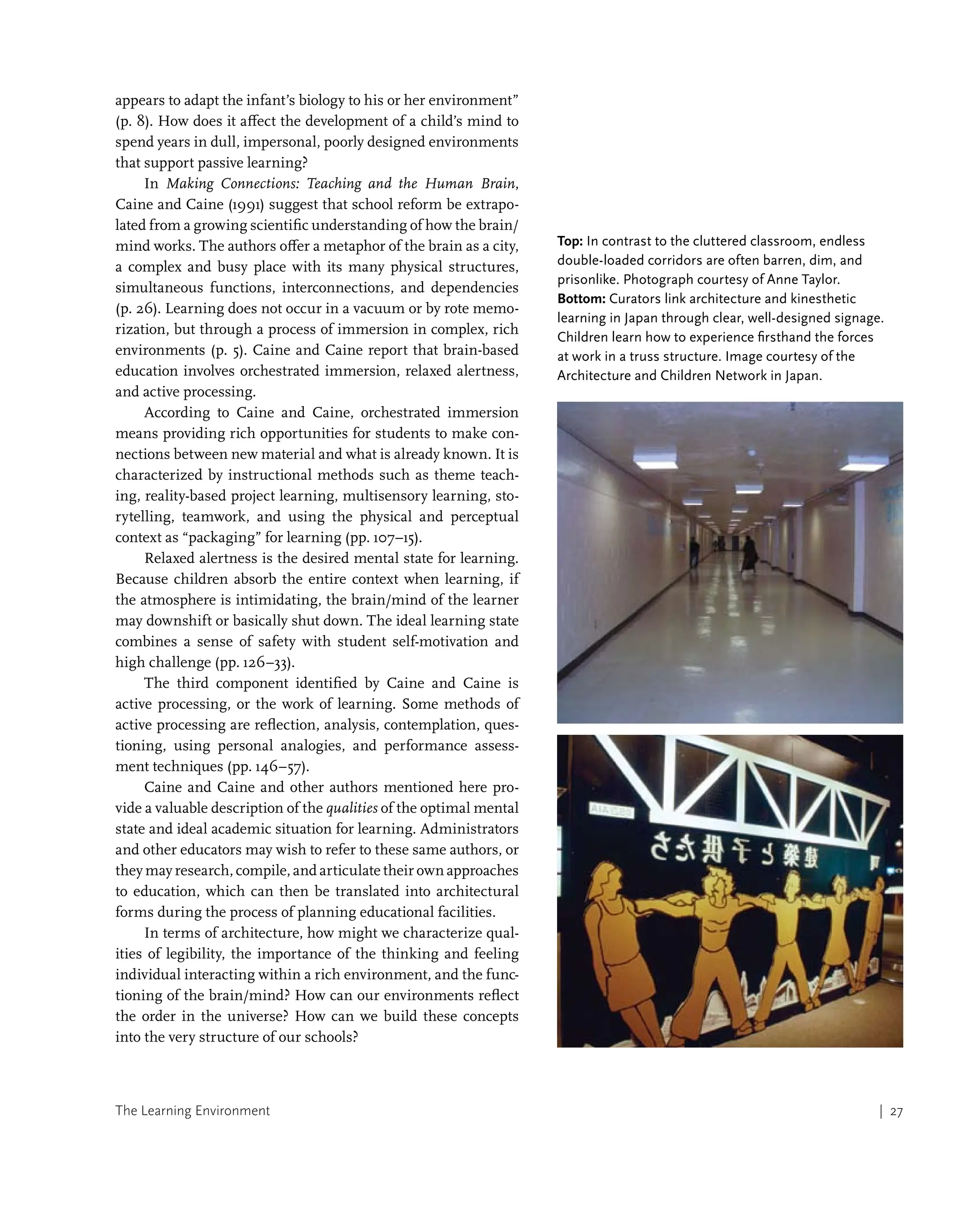 The Learning Environment | 27
appears to adapt the infant’s biology to his or her environment”
(p. 8). How does it affect the development of a child’s mind to
spend years in dull, impersonal, poorly designed environments
that support passive learning?
In Making Connections: Teaching and the Human Brain,
Caine and Caine (1991) suggest that school reform be extrapo-
lated from a growing scientific understanding of how the brain/
mind works. The authors offer a metaphor of the brain as a city,
a complex and busy place with its many physical structures,
simultaneous functions, interconnections, and dependencies
(p. 26). Learning does not occur in a vacuum or by rote memo-
rization, but through a process of immersion in complex, rich
environments (p. 5). Caine and Caine report that brain-based
education involves orchestrated immersion, relaxed alertness,
and active processing.
According to Caine and Caine, orchestrated immersion
means providing rich opportunities for students to make con-
nections between new material and what is already known. It is
characterized by instructional methods such as theme teach-
ing, reality-based project learning, multisensory learning, sto-
rytelling, teamwork, and using the physical and perceptual
context as “packaging” for learning (pp. 107–15).
Relaxed alertness is the desired mental state for learning.
Because children absorb the entire context when learning, if
the atmosphere is intimidating, the brain/mind of the learner
may downshift or basically shut down. The ideal learning state
combines a sense of safety with student self-motivation and
high challenge (pp. 126–33).
The third component identified by Caine and Caine is
active processing, or the work of learning. Some methods of
active processing are reflection, analysis, contemplation, ques-
tioning, using personal analogies, and performance assess-
ment techniques (pp. 146–57).
Caine and Caine and other authors mentioned here pro-
vide a valuable description of the qualities of the optimal mental
state and ideal academic situation for learning. Administrators
and other educators may wish to refer to these same authors, or
they may research, compile, and articulate their own approaches
to education, which can then be translated into architectural
forms during the process of planning educational facilities.
In terms of architecture, how might we characterize qual-
ities of legibility, the importance of the thinking and feeling
individual interacting within a rich environment, and the func-
tioning of the brain/mind? How can our environments reflect
the order in the universe? How can we build these concepts
into the very structure of our schools?
Top: In contrast to the cluttered classroom, endless
double-loaded corridors are often barren, dim, and
prisonlike. Photograph courtesy of Anne Taylor.
Bottom: Curators link architecture and kinesthetic
learning in Japan through clear, well-designed signage.
Children learn how to experience firsthand the forces
at work in a truss structure. Image courtesy of the
Architecture and Children Network in Japan.
 
