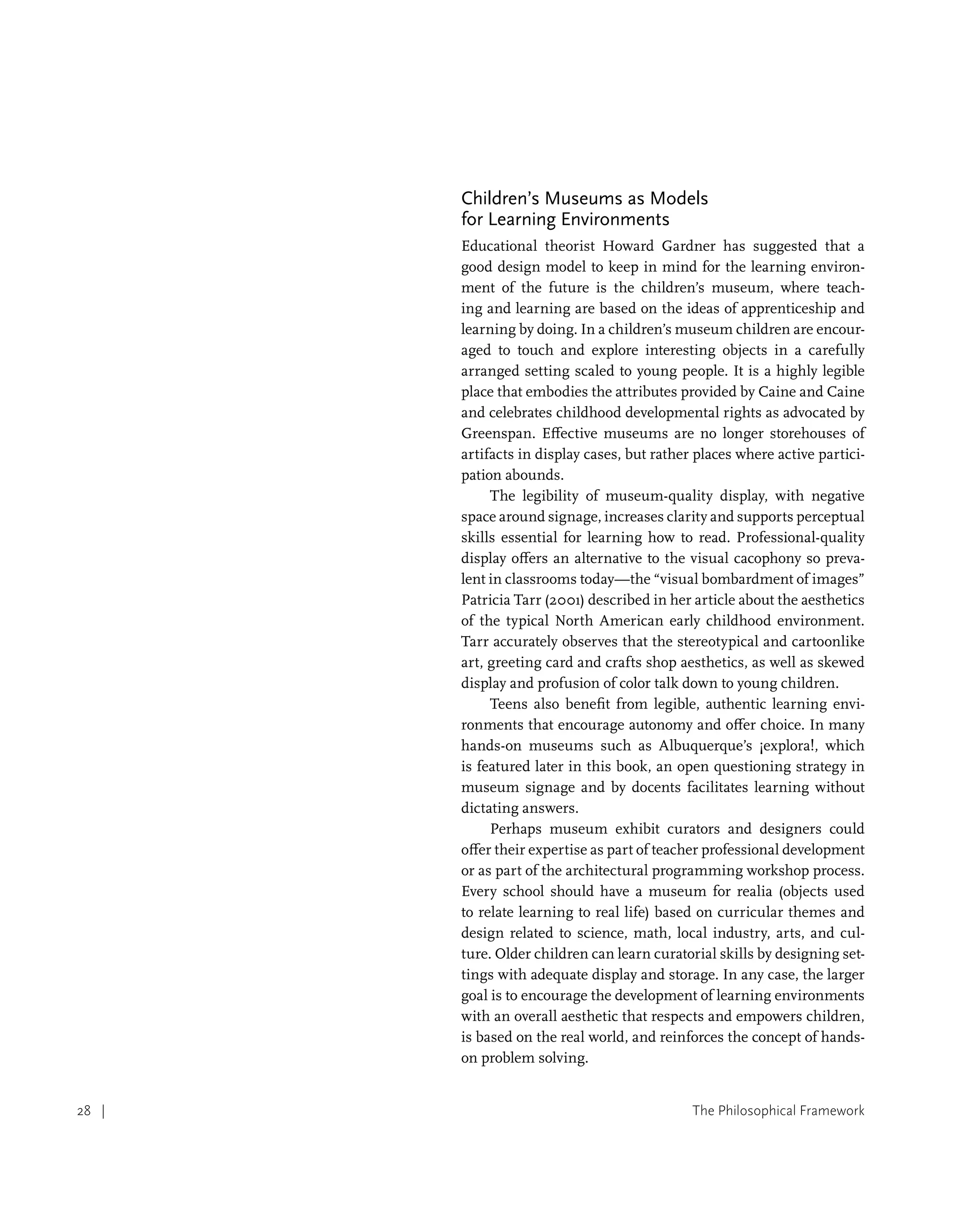 The Philosophical Framework
28 |
Children’s Museums as Models
for Learning Environments
Educational theorist Howard Gardner has suggested that a
good design model to keep in mind for the learning environ-
ment of the future is the children’s museum, where teach-
ing and learning are based on the ideas of apprenticeship and
learning by doing. In a children’s museum children are encour-
aged to touch and explore interesting objects in a carefully
arranged setting scaled to young people. It is a highly legible
place that embodies the attributes provided by Caine and Caine
and celebrates childhood developmental rights as advocated by
Greenspan. Effective museums are no longer storehouses of
artifacts in display cases, but rather places where active partici-
pation abounds.
The legibility of museum-quality display, with negative
space around signage, increases clarity and supports perceptual
skills essential for learning how to read. Professional-quality
display offers an alternative to the visual cacophony so preva-
lent in classrooms today—the “visual bombardment of images”
Patricia Tarr (2001) described in her article about the aesthetics
of the typical North American early childhood environment.
Tarr accurately observes that the stereotypical and cartoonlike
art, greeting card and crafts shop aesthetics, as well as skewed
display and profusion of color talk down to young children.
Teens also benefit from legible, authentic learning envi-
ronments that encourage autonomy and offer choice. In many
hands-on museums such as Albuquerque’s ¡explora!, which
is featured later in this book, an open questioning strategy in
museum signage and by docents facilitates learning without
dictating answers.
Perhaps museum exhibit curators and designers could
offer their expertise as part of teacher professional development
or as part of the architectural programming workshop process.
Every school should have a museum for realia (objects used
to relate learning to real life) based on curricular themes and
design related to science, math, local industry, arts, and cul-
ture. Older children can learn curatorial skills by designing set-
tings with adequate display and storage. In any case, the larger
goal is to encourage the development of learning environments
with an overall aesthetic that respects and empowers children,
is based on the real world, and reinforces the concept of hands-
on problem solving.
 