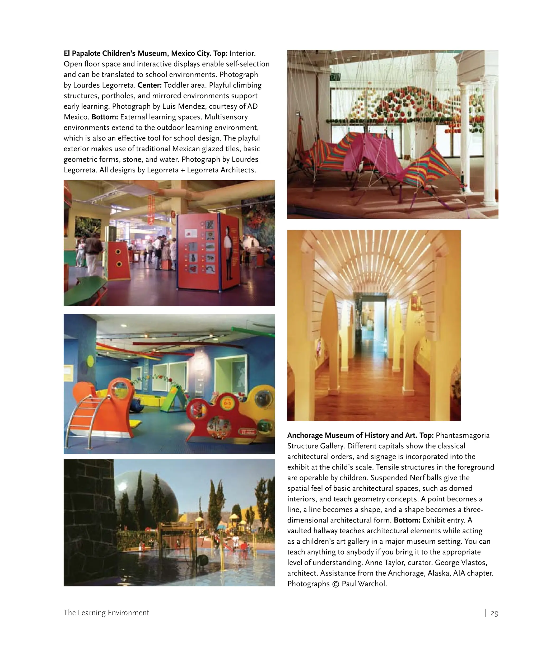 The Learning Environment | 29
El Papalote Children’s Museum, Mexico City. Top: Interior.
Open floor space and interactive displays enable self-selection
and can be translated to school environments. Photograph
by Lourdes Legorreta. Center: Toddler area. Playful climbing
structures, portholes, and mirrored environments support
early learning. Photograph by Luis Mendez, courtesy of AD
Mexico. Bottom: External learning spaces. Multisensory
environments extend to the outdoor learning environment,
which is also an effective tool for school design. The playful
exterior makes use of traditional Mexican glazed tiles, basic
geometric forms, stone, and water. Photograph by Lourdes
Legorreta. All designs by Legorreta + Legorreta Architects.
Anchorage Museum of History and Art. Top: Phantasmagoria
Structure Gallery. Different capitals show the classical
architectural orders, and signage is incorporated into the
exhibit at the child’s scale. Tensile structures in the foreground
are operable by children. Suspended Nerf balls give the
spatial feel of basic architectural spaces, such as domed
interiors, and teach geometry concepts. A point becomes a
line, a line becomes a shape, and a shape becomes a three-
dimensional architectural form. Bottom: Exhibit entry. A
vaulted hallway teaches architectural elements while acting
as a children’s art gallery in a major museum setting. You can
teach anything to anybody if you bring it to the appropriate
level of understanding. Anne Taylor, curator. George Vlastos,
architect. Assistance from the Anchorage, Alaska, AIA chapter.
Photographs © Paul Warchol.
 