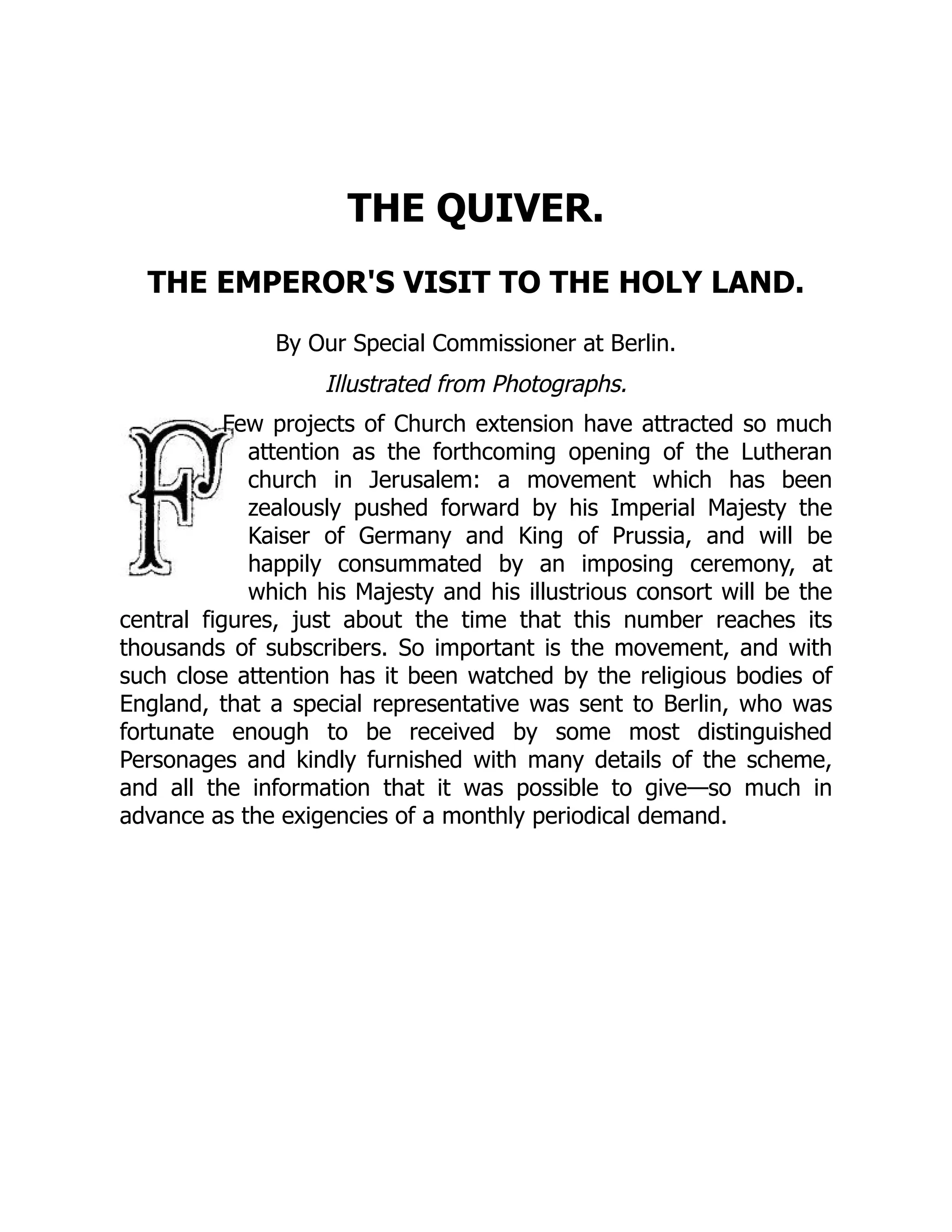 THE QUIVER.
THE EMPEROR'S VISIT TO THE HOLY LAND.
By Our Special Commissioner at Berlin.
Illustrated from Photographs.
Few projects of Church extension have attracted so much
attention as the forthcoming opening of the Lutheran
church in Jerusalem: a movement which has been
zealously pushed forward by his Imperial Majesty the
Kaiser of Germany and King of Prussia, and will be
happily consummated by an imposing ceremony, at
which his Majesty and his illustrious consort will be the
central figures, just about the time that this number reaches its
thousands of subscribers. So important is the movement, and with
such close attention has it been watched by the religious bodies of
England, that a special representative was sent to Berlin, who was
fortunate enough to be received by some most distinguished
Personages and kindly furnished with many details of the scheme,
and all the information that it was possible to give—so much in
advance as the exigencies of a monthly periodical demand.
 