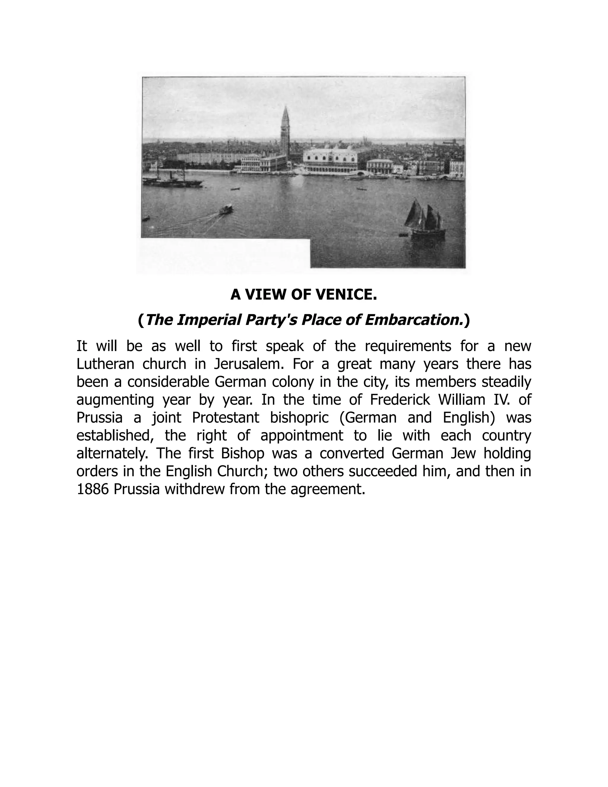 A VIEW OF VENICE.
(The Imperial Party's Place of Embarcation.)
It will be as well to first speak of the requirements for a new
Lutheran church in Jerusalem. For a great many years there has
been a considerable German colony in the city, its members steadily
augmenting year by year. In the time of Frederick William IV. of
Prussia a joint Protestant bishopric (German and English) was
established, the right of appointment to lie with each country
alternately. The first Bishop was a converted German Jew holding
orders in the English Church; two others succeeded him, and then in
1886 Prussia withdrew from the agreement.
 