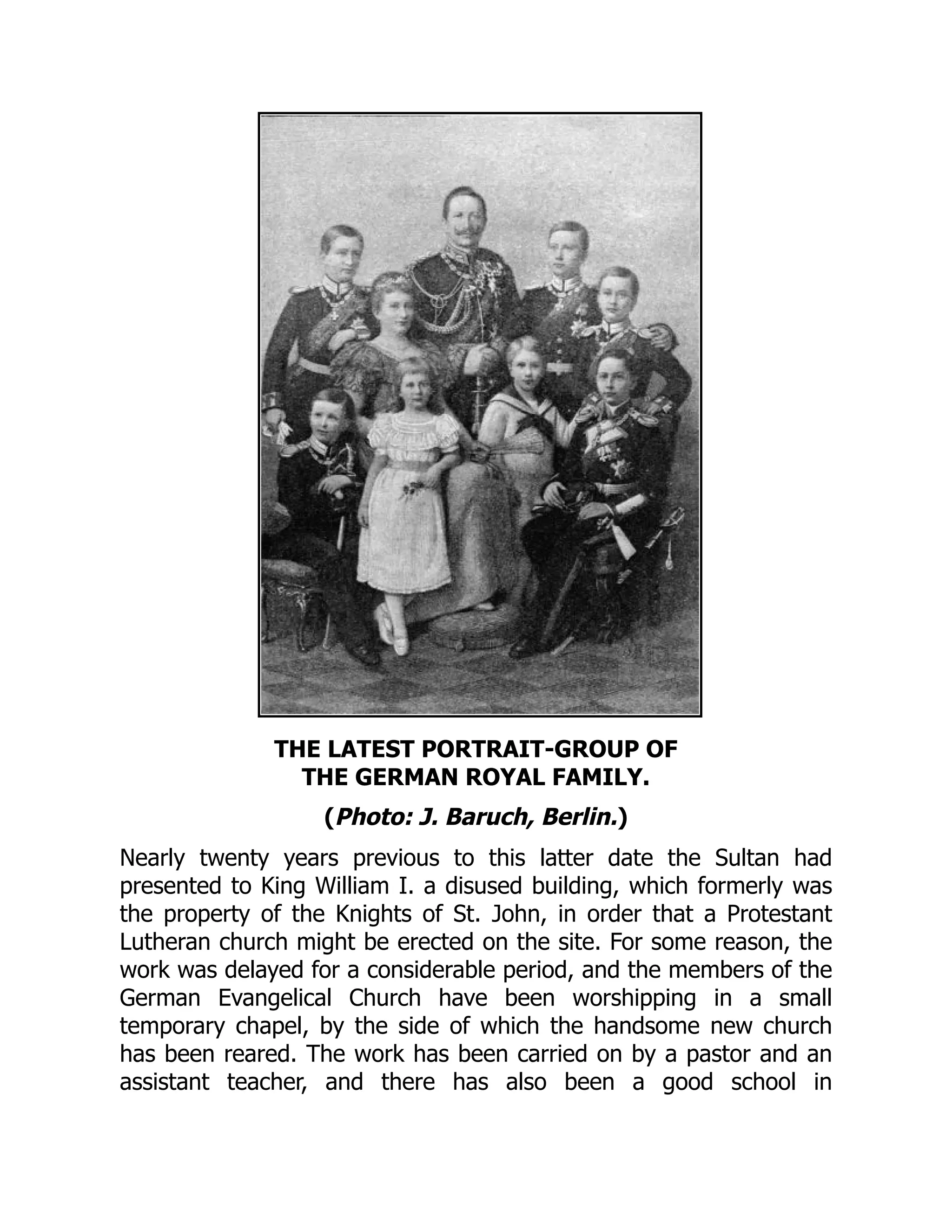 THE LATEST PORTRAIT-GROUP OF
THE GERMAN ROYAL FAMILY.
(Photo: J. Baruch, Berlin.)
Nearly twenty years previous to this latter date the Sultan had
presented to King William I. a disused building, which formerly was
the property of the Knights of St. John, in order that a Protestant
Lutheran church might be erected on the site. For some reason, the
work was delayed for a considerable period, and the members of the
German Evangelical Church have been worshipping in a small
temporary chapel, by the side of which the handsome new church
has been reared. The work has been carried on by a pastor and an
assistant teacher, and there has also been a good school in
 