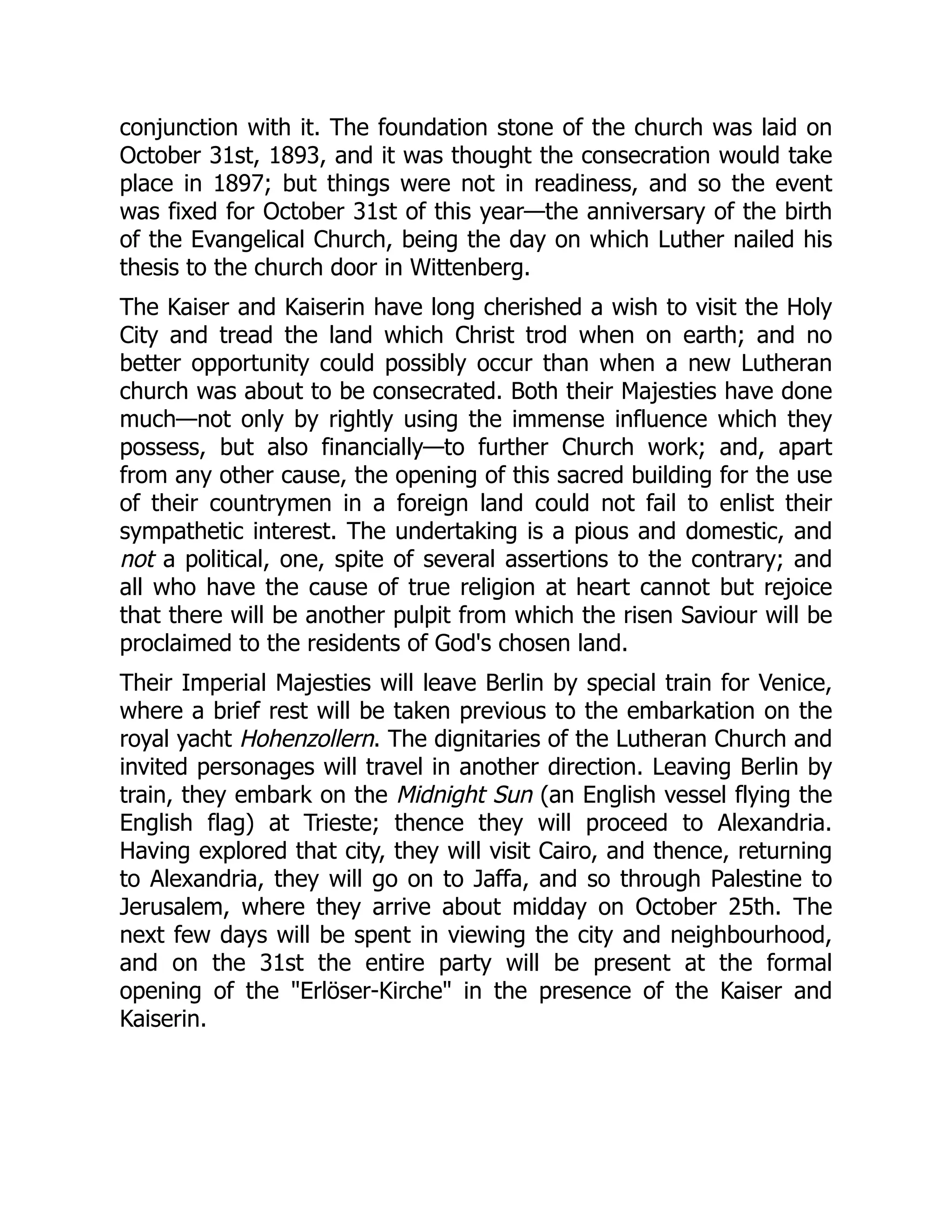 conjunction with it. The foundation stone of the church was laid on
October 31st, 1893, and it was thought the consecration would take
place in 1897; but things were not in readiness, and so the event
was fixed for October 31st of this year—the anniversary of the birth
of the Evangelical Church, being the day on which Luther nailed his
thesis to the church door in Wittenberg.
The Kaiser and Kaiserin have long cherished a wish to visit the Holy
City and tread the land which Christ trod when on earth; and no
better opportunity could possibly occur than when a new Lutheran
church was about to be consecrated. Both their Majesties have done
much—not only by rightly using the immense influence which they
possess, but also financially—to further Church work; and, apart
from any other cause, the opening of this sacred building for the use
of their countrymen in a foreign land could not fail to enlist their
sympathetic interest. The undertaking is a pious and domestic, and
not a political, one, spite of several assertions to the contrary; and
all who have the cause of true religion at heart cannot but rejoice
that there will be another pulpit from which the risen Saviour will be
proclaimed to the residents of God's chosen land.
Their Imperial Majesties will leave Berlin by special train for Venice,
where a brief rest will be taken previous to the embarkation on the
royal yacht Hohenzollern. The dignitaries of the Lutheran Church and
invited personages will travel in another direction. Leaving Berlin by
train, they embark on the Midnight Sun (an English vessel flying the
English flag) at Trieste; thence they will proceed to Alexandria.
Having explored that city, they will visit Cairo, and thence, returning
to Alexandria, they will go on to Jaffa, and so through Palestine to
Jerusalem, where they arrive about midday on October 25th. The
next few days will be spent in viewing the city and neighbourhood,
and on the 31st the entire party will be present at the formal
opening of the Erlöser-Kirche in the presence of the Kaiser and
Kaiserin.
 