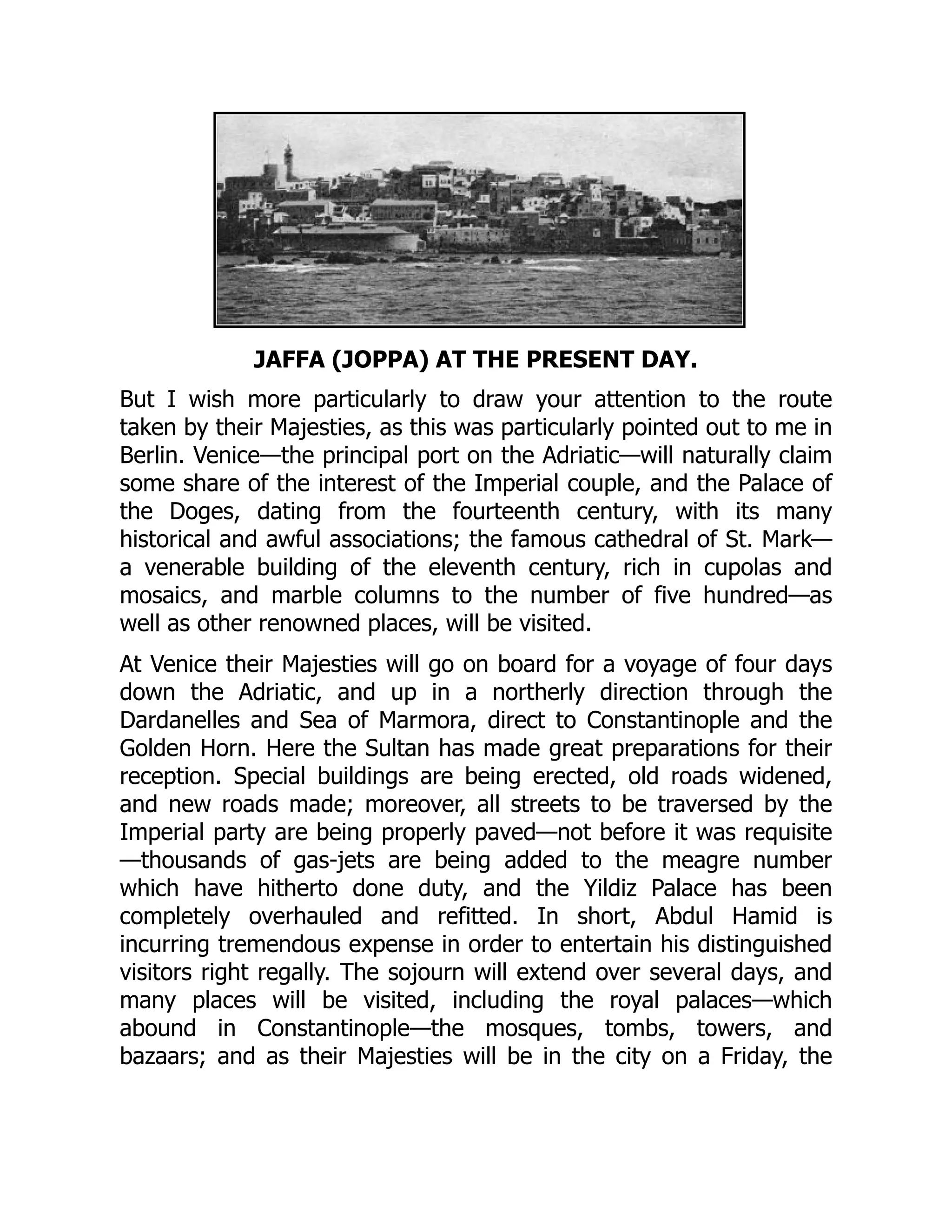 JAFFA (JOPPA) AT THE PRESENT DAY.
But I wish more particularly to draw your attention to the route
taken by their Majesties, as this was particularly pointed out to me in
Berlin. Venice—the principal port on the Adriatic—will naturally claim
some share of the interest of the Imperial couple, and the Palace of
the Doges, dating from the fourteenth century, with its many
historical and awful associations; the famous cathedral of St. Mark—
a venerable building of the eleventh century, rich in cupolas and
mosaics, and marble columns to the number of five hundred—as
well as other renowned places, will be visited.
At Venice their Majesties will go on board for a voyage of four days
down the Adriatic, and up in a northerly direction through the
Dardanelles and Sea of Marmora, direct to Constantinople and the
Golden Horn. Here the Sultan has made great preparations for their
reception. Special buildings are being erected, old roads widened,
and new roads made; moreover, all streets to be traversed by the
Imperial party are being properly paved—not before it was requisite
—thousands of gas-jets are being added to the meagre number
which have hitherto done duty, and the Yildiz Palace has been
completely overhauled and refitted. In short, Abdul Hamid is
incurring tremendous expense in order to entertain his distinguished
visitors right regally. The sojourn will extend over several days, and
many places will be visited, including the royal palaces—which
abound in Constantinople—the mosques, tombs, towers, and
bazaars; and as their Majesties will be in the city on a Friday, the
 