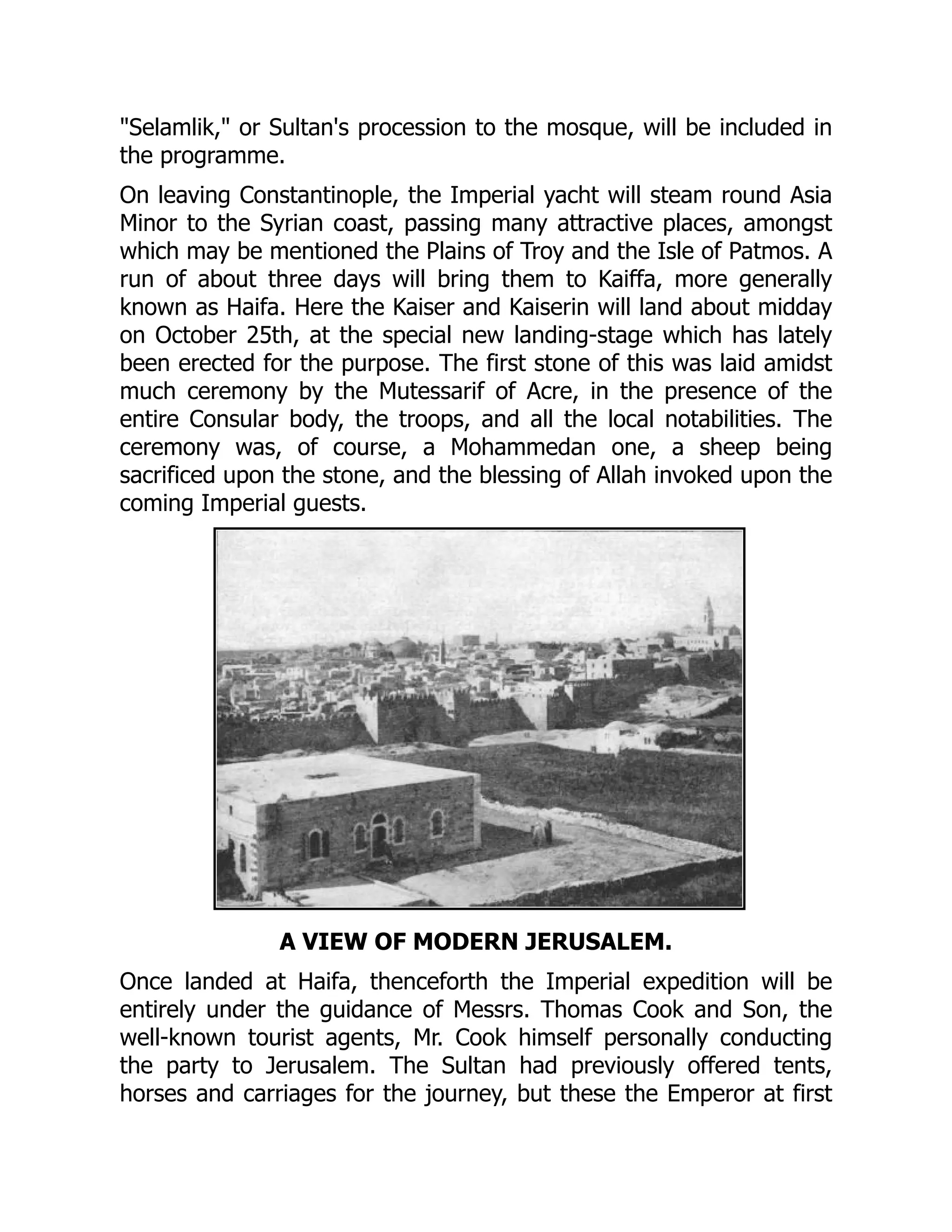 Selamlik, or Sultan's procession to the mosque, will be included in
the programme.
On leaving Constantinople, the Imperial yacht will steam round Asia
Minor to the Syrian coast, passing many attractive places, amongst
which may be mentioned the Plains of Troy and the Isle of Patmos. A
run of about three days will bring them to Kaiffa, more generally
known as Haifa. Here the Kaiser and Kaiserin will land about midday
on October 25th, at the special new landing-stage which has lately
been erected for the purpose. The first stone of this was laid amidst
much ceremony by the Mutessarif of Acre, in the presence of the
entire Consular body, the troops, and all the local notabilities. The
ceremony was, of course, a Mohammedan one, a sheep being
sacrificed upon the stone, and the blessing of Allah invoked upon the
coming Imperial guests.
A VIEW OF MODERN JERUSALEM.
Once landed at Haifa, thenceforth the Imperial expedition will be
entirely under the guidance of Messrs. Thomas Cook and Son, the
well-known tourist agents, Mr. Cook himself personally conducting
the party to Jerusalem. The Sultan had previously offered tents,
horses and carriages for the journey, but these the Emperor at first
 