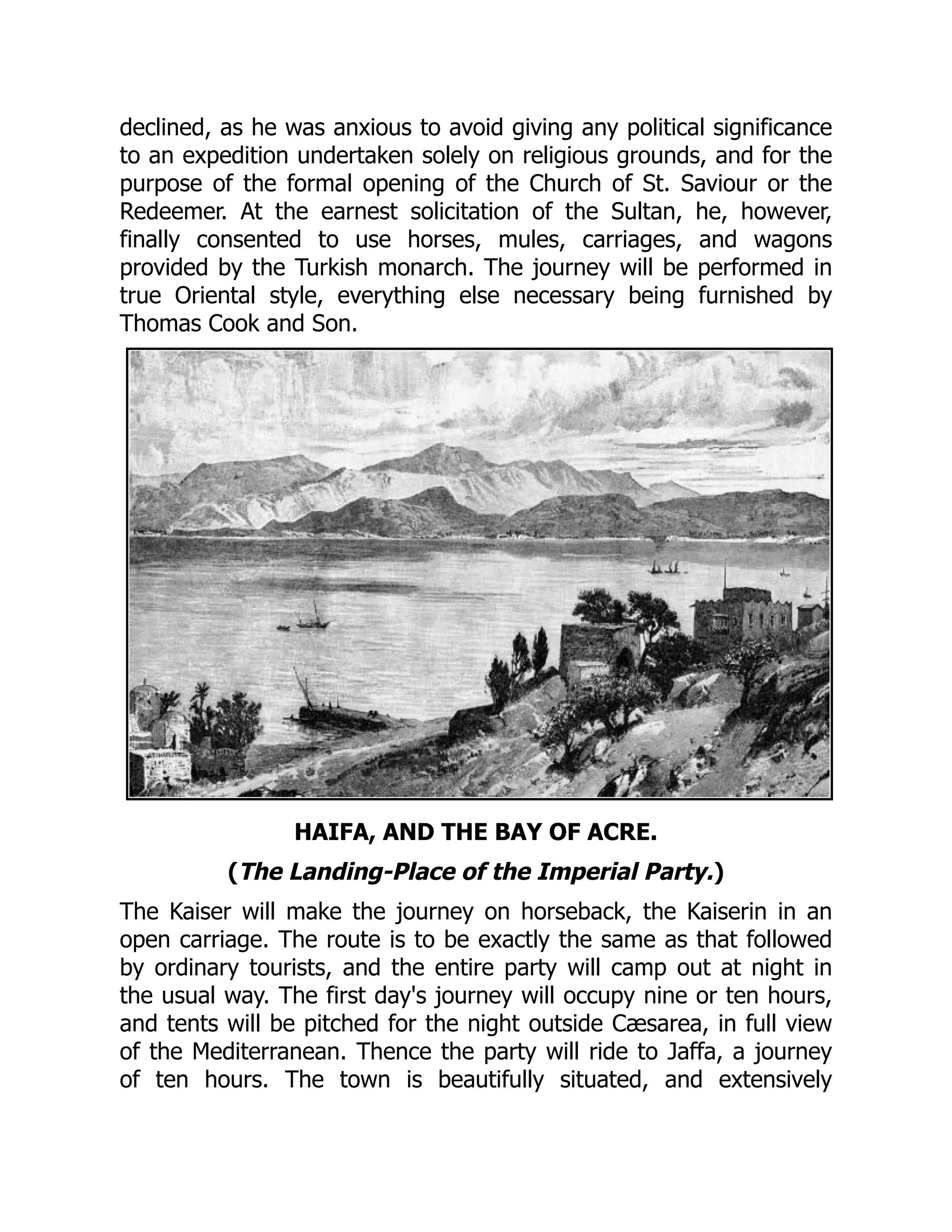 declined, as he was anxious to avoid giving any political significance
to an expedition undertaken solely on religious grounds, and for the
purpose of the formal opening of the Church of St. Saviour or the
Redeemer. At the earnest solicitation of the Sultan, he, however,
finally consented to use horses, mules, carriages, and wagons
provided by the Turkish monarch. The journey will be performed in
true Oriental style, everything else necessary being furnished by
Thomas Cook and Son.
HAIFA, AND THE BAY OF ACRE.
(The Landing-Place of the Imperial Party.)
The Kaiser will make the journey on horseback, the Kaiserin in an
open carriage. The route is to be exactly the same as that followed
by ordinary tourists, and the entire party will camp out at night in
the usual way. The first day's journey will occupy nine or ten hours,
and tents will be pitched for the night outside Cæsarea, in full view
of the Mediterranean. Thence the party will ride to Jaffa, a journey
of ten hours. The town is beautifully situated, and extensively
 