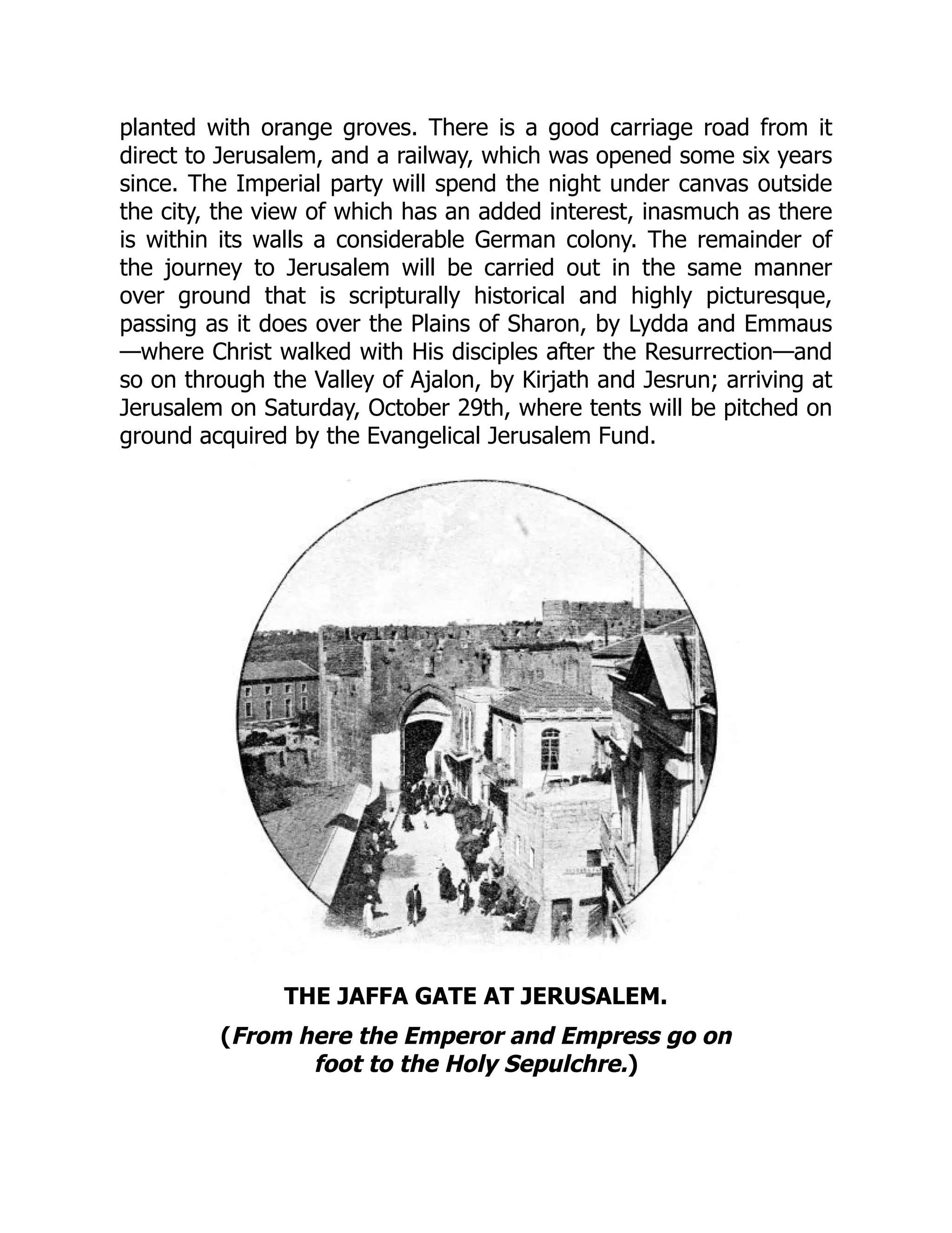 planted with orange groves. There is a good carriage road from it
direct to Jerusalem, and a railway, which was opened some six years
since. The Imperial party will spend the night under canvas outside
the city, the view of which has an added interest, inasmuch as there
is within its walls a considerable German colony. The remainder of
the journey to Jerusalem will be carried out in the same manner
over ground that is scripturally historical and highly picturesque,
passing as it does over the Plains of Sharon, by Lydda and Emmaus
—where Christ walked with His disciples after the Resurrection—and
so on through the Valley of Ajalon, by Kirjath and Jesrun; arriving at
Jerusalem on Saturday, October 29th, where tents will be pitched on
ground acquired by the Evangelical Jerusalem Fund.
THE JAFFA GATE AT JERUSALEM.
(From here the Emperor and Empress go on
foot to the Holy Sepulchre.)
 