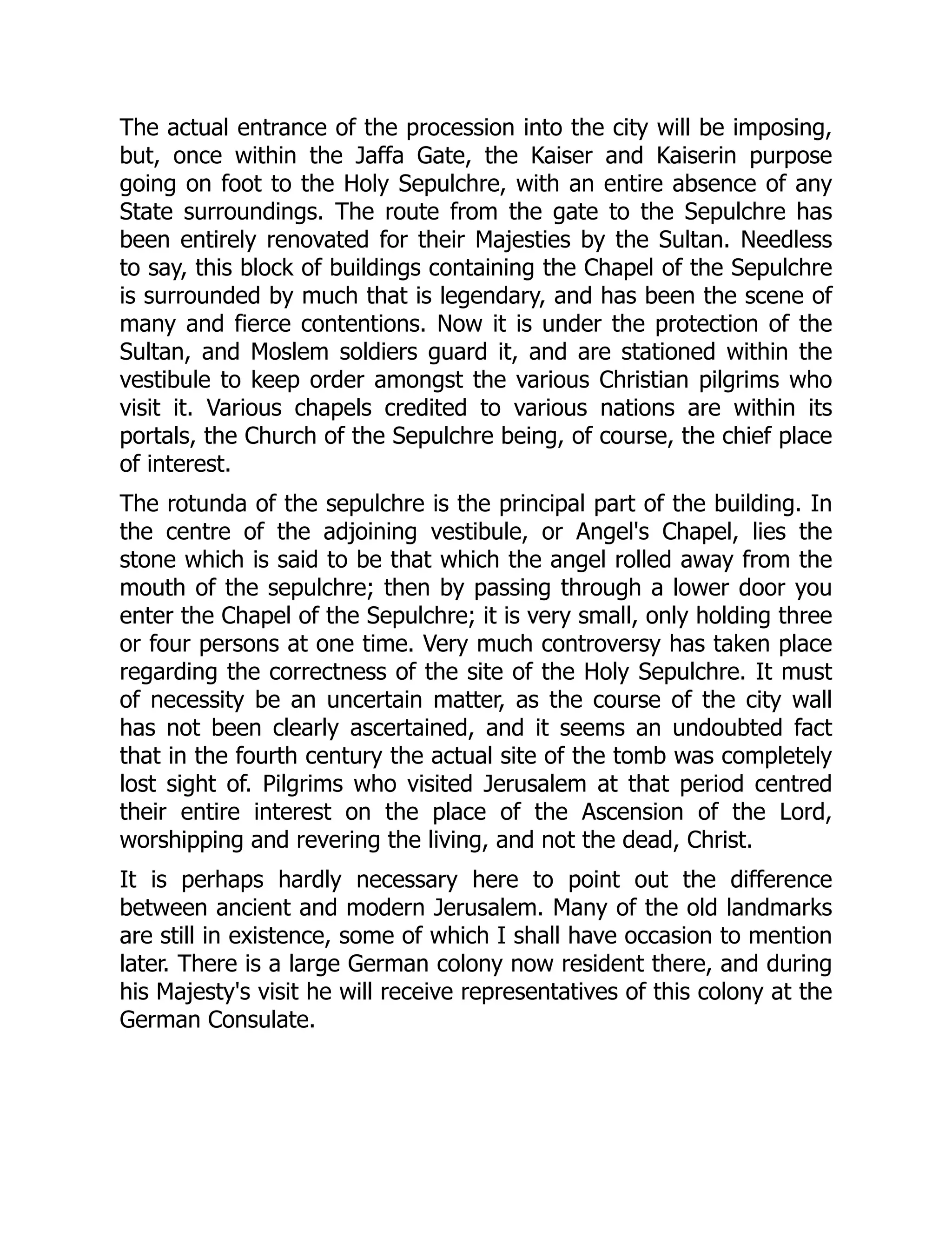 The actual entrance of the procession into the city will be imposing,
but, once within the Jaffa Gate, the Kaiser and Kaiserin purpose
going on foot to the Holy Sepulchre, with an entire absence of any
State surroundings. The route from the gate to the Sepulchre has
been entirely renovated for their Majesties by the Sultan. Needless
to say, this block of buildings containing the Chapel of the Sepulchre
is surrounded by much that is legendary, and has been the scene of
many and fierce contentions. Now it is under the protection of the
Sultan, and Moslem soldiers guard it, and are stationed within the
vestibule to keep order amongst the various Christian pilgrims who
visit it. Various chapels credited to various nations are within its
portals, the Church of the Sepulchre being, of course, the chief place
of interest.
The rotunda of the sepulchre is the principal part of the building. In
the centre of the adjoining vestibule, or Angel's Chapel, lies the
stone which is said to be that which the angel rolled away from the
mouth of the sepulchre; then by passing through a lower door you
enter the Chapel of the Sepulchre; it is very small, only holding three
or four persons at one time. Very much controversy has taken place
regarding the correctness of the site of the Holy Sepulchre. It must
of necessity be an uncertain matter, as the course of the city wall
has not been clearly ascertained, and it seems an undoubted fact
that in the fourth century the actual site of the tomb was completely
lost sight of. Pilgrims who visited Jerusalem at that period centred
their entire interest on the place of the Ascension of the Lord,
worshipping and revering the living, and not the dead, Christ.
It is perhaps hardly necessary here to point out the difference
between ancient and modern Jerusalem. Many of the old landmarks
are still in existence, some of which I shall have occasion to mention
later. There is a large German colony now resident there, and during
his Majesty's visit he will receive representatives of this colony at the
German Consulate.
 