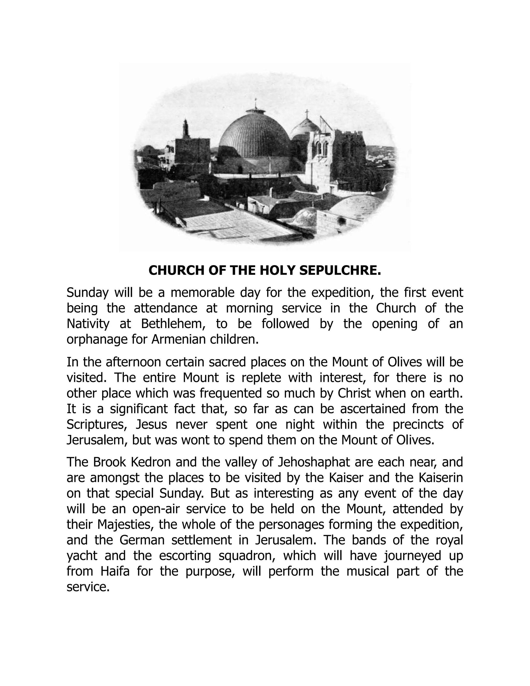 CHURCH OF THE HOLY SEPULCHRE.
Sunday will be a memorable day for the expedition, the first event
being the attendance at morning service in the Church of the
Nativity at Bethlehem, to be followed by the opening of an
orphanage for Armenian children.
In the afternoon certain sacred places on the Mount of Olives will be
visited. The entire Mount is replete with interest, for there is no
other place which was frequented so much by Christ when on earth.
It is a significant fact that, so far as can be ascertained from the
Scriptures, Jesus never spent one night within the precincts of
Jerusalem, but was wont to spend them on the Mount of Olives.
The Brook Kedron and the valley of Jehoshaphat are each near, and
are amongst the places to be visited by the Kaiser and the Kaiserin
on that special Sunday. But as interesting as any event of the day
will be an open-air service to be held on the Mount, attended by
their Majesties, the whole of the personages forming the expedition,
and the German settlement in Jerusalem. The bands of the royal
yacht and the escorting squadron, which will have journeyed up
from Haifa for the purpose, will perform the musical part of the
service.
 